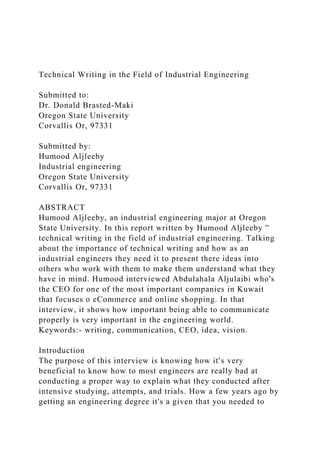 Technical Writing in the Field of Industrial Engineering
Submitted to:
Dr. Donald Brasted-Maki
Oregon State University
Corvallis Or, 97331
Submitted by:
Humood Aljleeby
Industrial engineering
Oregon State University
Corvallis Or, 97331
ABSTRACT
Humood Aljleeby, an industrial engineering major at Oregon
State University. In this report written by Humood Aljleeby ''
technical writing in the field of industrial engineering. Talking
about the importance of technical writing and how as an
industrial engineers they need it to present there ideas into
others who work with them to make them understand what they
have in mind. Humood interviewed Abdulahala Aljulaibi who's
the CEO for one of the most important companies in Kuwait
that focuses o eCommerce and online shopping. In that
interview, it shows how important being able to communicate
properly is very important in the engineering world.
Keywords:- writing, communication, CEO, idea, vision.
Introduction
The purpose of this interview is knowing how it's very
beneficial to know how to most engineers are really bad at
conducting a proper way to explain what they conducted after
intensive studying, attempts, and trials. How a few years ago by
getting an engineering degree it's a given that you needed to
 