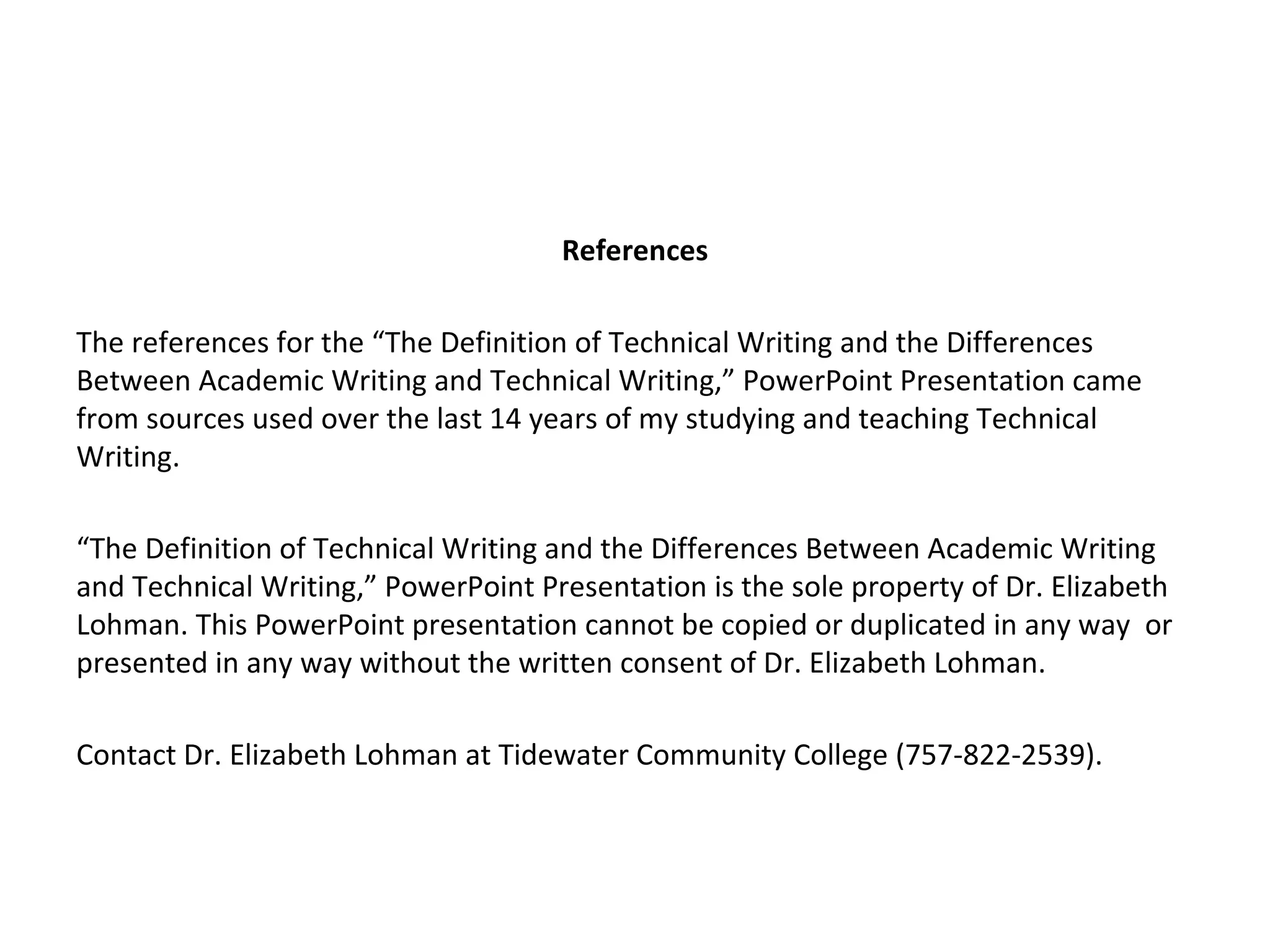 References

The references for the “The Definition of Technical Writing and the Differences
Between Academic Writing and Technical Writing,” PowerPoint Presentation came
from sources used over the last 14 years of my studying and teaching Technical
Writing.

“The Definition of Technical Writing and the Differences Between Academic Writing
and Technical Writing,” PowerPoint Presentation is the sole property of Dr. Elizabeth
Lohman. This PowerPoint presentation cannot be copied or duplicated in any way or
presented in any way without the written consent of Dr. Elizabeth Lohman.

Contact Dr. Elizabeth Lohman at Tidewater Community College (757-822-2539).
 