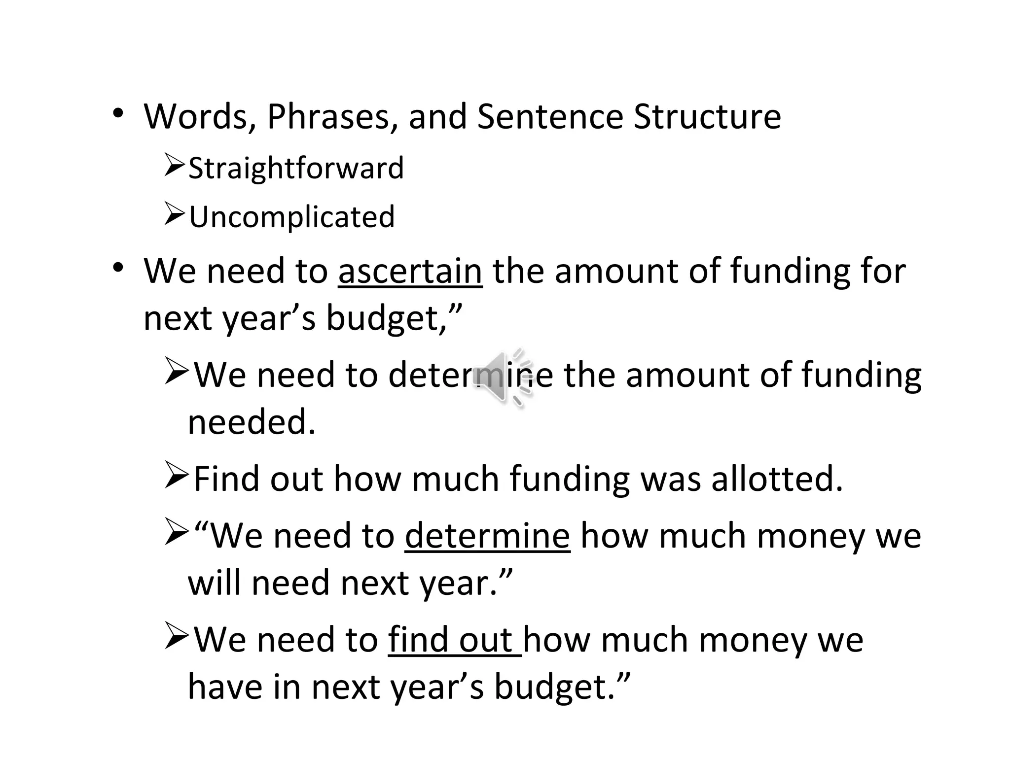 • Words, Phrases, and Sentence Structure
   Straightforward
   Uncomplicated
• We need to ascertain the amount of funding for
  next year’s budget,”
   We need to determine the amount of funding
    needed.
   Find out how much funding was allotted.
   “We need to determine how much money we
    will need next year.”
   We need to find out how much money we
    have in next year’s budget.”
 