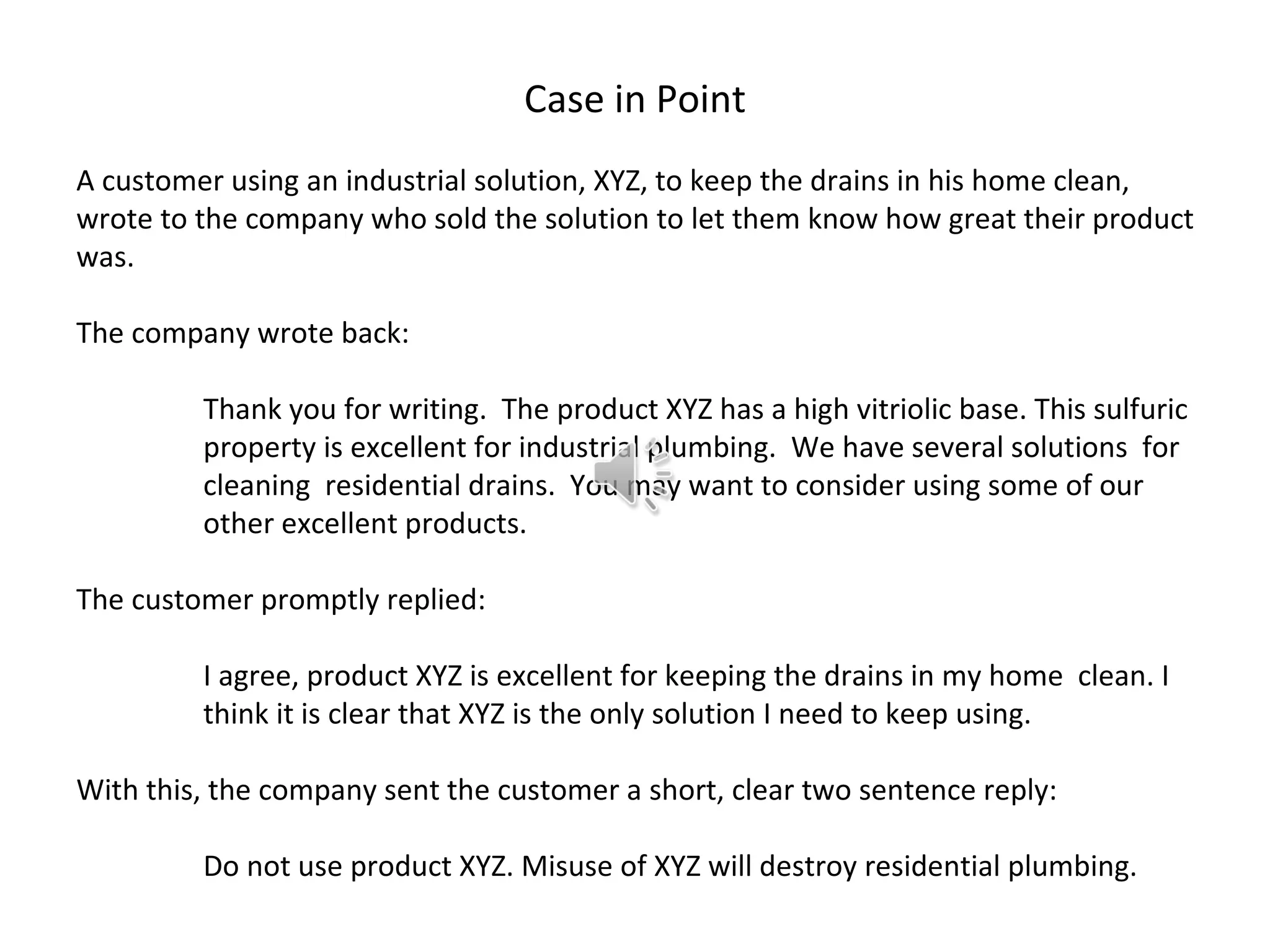 Case in Point
A customer using an industrial solution, XYZ, to keep the drains in his home clean,
wrote to the company who sold the solution to let them know how great their product
was.

The company wrote back:

         Thank you for writing. The product XYZ has a high vitriolic base. This sulfuric
         property is excellent for industrial plumbing. We have several solutions for
         cleaning residential drains. You may want to consider using some of our
         other excellent products.

The customer promptly replied:

         I agree, product XYZ is excellent for keeping the drains in my home clean. I
         think it is clear that XYZ is the only solution I need to keep using.

With this, the company sent the customer a short, clear two sentence reply:

         Do not use product XYZ. Misuse of XYZ will destroy residential plumbing.
 