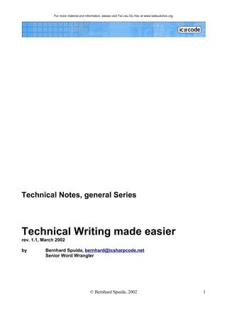For more material and information, please visit Tai Lieu Du Hoc at www.tailieuduhoc.org




Technical Notes, general Series



Technical Writing made easier
rev. 1.1, March 2002

by         Bernhard Spuida, bernhard@icsharpcode.net
           Senior Word Wrangler




                                         © Bernhard Spuida, 2002                                         1
 