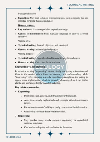 Managerial readers
• Executives: May read technical communications, such as reports, that are
intended for more than one audience
General readers
• Lay audience: Have no special or expert knowledge
• General communication: Uses everyday language to cater to a broad
audience
Writing style
• Technical writing: Formal, objective, and structured
• General writing: Informal and subjective
Writing purpose
• Technical writing: Specialized and tailored to specific audiences
• General writing: Caters to a broad audience
Expressing vs. Impressing
In technical writing, "expressing" means clearly conveying information and
ideas to the reader with a focus on accuracy and understanding, while
"impressing" refers to trying to overly embellish or complicate the writing to
appear more sophisticated, which is generally discouraged as it can hinder
clarity and usefulness for the intended audience.
Key points to remember:
• Expressing:
• Prioritizes clear, concise, and straightforward language.
• Aims to accurately explain technical concepts without unnecessary
jargon.
• Focuses on the reader's ability to easily comprehend the information.
• Uses active voice for direct communication.
• Impressing:
• May involve using overly complex vocabulary or convoluted
sentence structures.
• Can lead to ambiguity and confusion for the reader.
 