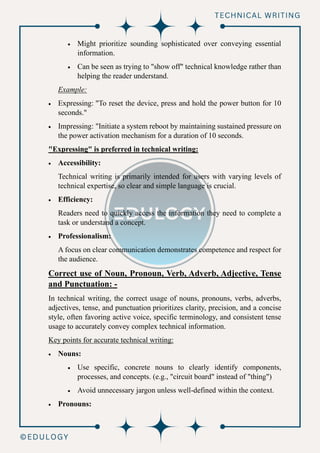 • Might prioritize sounding sophisticated over conveying essential
information.
• Can be seen as trying to "show off" technical knowledge rather than
helping the reader understand.
Example:
• Expressing: "To reset the device, press and hold the power button for 10
seconds."
• Impressing: "Initiate a system reboot by maintaining sustained pressure on
the power activation mechanism for a duration of 10 seconds.
"Expressing" is preferred in technical writing:
• Accessibility:
Technical writing is primarily intended for users with varying levels of
technical expertise, so clear and simple language is crucial.
• Efficiency:
Readers need to quickly access the information they need to complete a
task or understand a concept.
• Professionalism:
A focus on clear communication demonstrates competence and respect for
the audience.
Correct use of Noun, Pronoun, Verb, Adverb, Adjective, Tense
and Punctuation: -
In technical writing, the correct usage of nouns, pronouns, verbs, adverbs,
adjectives, tense, and punctuation prioritizes clarity, precision, and a concise
style, often favoring active voice, specific terminology, and consistent tense
usage to accurately convey complex technical information.
Key points for accurate technical writing:
• Nouns:
• Use specific, concrete nouns to clearly identify components,
processes, and concepts. (e.g., "circuit board" instead of "thing")
• Avoid unnecessary jargon unless well-defined within the context.
• Pronouns:
 