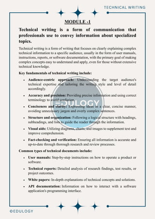 MODULE -1
Technical writing is a form of communication that
professionals use to convey information about specialized
topics.
Technical writing is a form of writing that focuses on clearly explaining complex
technical information to a specific audience, usually in the form of user manuals,
instructions, reports, or software documentation, with the primary goal of making
complex concepts easy to understand and apply, even for those without extensive
technical knowledge.
Key fundamentals of technical writing include:
• Audience-centric approach: Understanding the target audience's
technical expertise and tailoring the writing style and level of detail
accordingly.
• Accuracy and precision: Providing precise information and using correct
terminology to avoid confusion.
• Conciseness and clarity: Expressing ideas in a clear, concise manner,
avoiding unnecessary jargon and overly complex sentences.
• Structure and organization: Following a logical structure with headings,
subheadings, and lists to guide the reader through the information.
• Visual aids: Utilizing diagrams, charts, and images to supplement text and
improve comprehension.
• Fact-checking and verification: Ensuring all information is accurate and
up-to-date through thorough research and review processes.
Common types of technical documents include:
• User manuals: Step-by-step instructions on how to operate a product or
software.
• Technical reports: Detailed analysis of research findings, test results, or
project outcomes.
• White papers: In-depth explanations of technical concepts and solutions.
• API documentation: Information on how to interact with a software
application's programming interface.
 