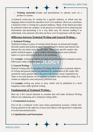 • Training materials: Guides and presentations to educate users on a
product or system.
A technical writer may be writing for a specific industry, in which case the
language tailors toward the education level of its audience. However, sometimes
a technical writer is writing for a general audience. Many of the details provided
by technical writers are complex, so the process of writing involves analyzing the
information and presenting it in a way that's easy for anyone reading it to
understand, even someone who does not have a lot of experience with the topic.
Difference between Technical Writing and General Writing: -
1. Technical Writing:
Technical writing is a piece of writing which focuses on factual and straight
forward content and technical papers are published to inform and instruct and
educate the user about some specific topic. There exist specific readers who
prefers technical papers. It gives readers information about some technical
topics or it gives directions on how to do something.
For example, writing any articles on Geeks for Geeks related to computer science
field comes under technical writing.
2. General Writing:
General writing refers to any piece of writing which focuses in general subjects
of writing and general papers are published for amusement of the reader. But
sometimes many general topics also gives life lessons, moral, inspiration etc.
There is not such specific set of audience or readers like technical writing. It is
written on subjective tone and purely personal style.
For example, writing any prose or story which will be published in a local
magazine comes under general writing.
Fundamentals of Technical Writing: -
Here are a few crucial elements to consider that will make Technical Writing
effective by enhancing one’s technical writing skills –
1. Grammatical Accuracy
First of all, a technical writer must attain grammatical accuracy without fail.
Paying attention to the right use of tense and subject-verb agreement is important
to avoid miscommunication.
2. Capitalization and Punctuation
 