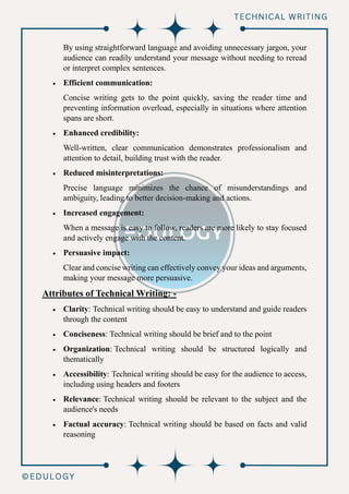 By using straightforward language and avoiding unnecessary jargon, your
audience can readily understand your message without needing to reread
or interpret complex sentences.
• Efficient communication:
Concise writing gets to the point quickly, saving the reader time and
preventing information overload, especially in situations where attention
spans are short.
• Enhanced credibility:
Well-written, clear communication demonstrates professionalism and
attention to detail, building trust with the reader.
• Reduced misinterpretations:
Precise language minimizes the chance of misunderstandings and
ambiguity, leading to better decision-making and actions.
• Increased engagement:
When a message is easy to follow, readers are more likely to stay focused
and actively engage with the content.
• Persuasive impact:
Clear and concise writing can effectively convey your ideas and arguments,
making your message more persuasive.
Attributes of Technical Writing: -
• Clarity: Technical writing should be easy to understand and guide readers
through the content
• Conciseness: Technical writing should be brief and to the point
• Organization: Technical writing should be structured logically and
thematically
• Accessibility: Technical writing should be easy for the audience to access,
including using headers and footers
• Relevance: Technical writing should be relevant to the subject and the
audience's needs
• Factual accuracy: Technical writing should be based on facts and valid
reasoning
 