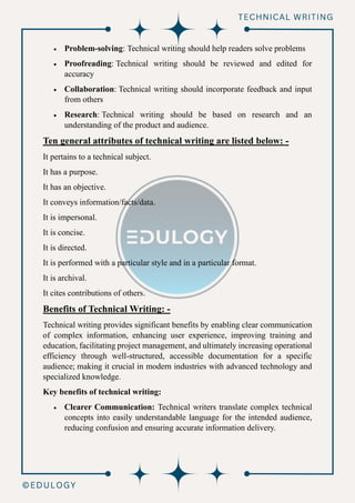 • Problem-solving: Technical writing should help readers solve problems
• Proofreading: Technical writing should be reviewed and edited for
accuracy
• Collaboration: Technical writing should incorporate feedback and input
from others
• Research: Technical writing should be based on research and an
understanding of the product and audience.
Ten general attributes of technical writing are listed below: -
It pertains to a technical subject.
It has a purpose.
It has an objective.
It conveys information/facts/data.
It is impersonal.
It is concise.
It is directed.
It is performed with a particular style and in a particular format.
It is archival.
It cites contributions of others.
Benefits of Technical Writing: -
Technical writing provides significant benefits by enabling clear communication
of complex information, enhancing user experience, improving training and
education, facilitating project management, and ultimately increasing operational
efficiency through well-structured, accessible documentation for a specific
audience; making it crucial in modern industries with advanced technology and
specialized knowledge.
Key benefits of technical writing:
• Clearer Communication: Technical writers translate complex technical
concepts into easily understandable language for the intended audience,
reducing confusion and ensuring accurate information delivery.
 