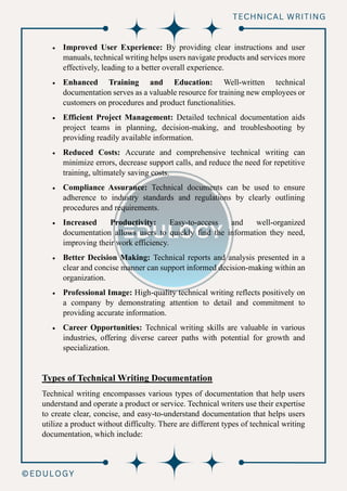 • Improved User Experience: By providing clear instructions and user
manuals, technical writing helps users navigate products and services more
effectively, leading to a better overall experience.
• Enhanced Training and Education: Well-written technical
documentation serves as a valuable resource for training new employees or
customers on procedures and product functionalities.
• Efficient Project Management: Detailed technical documentation aids
project teams in planning, decision-making, and troubleshooting by
providing readily available information.
• Reduced Costs: Accurate and comprehensive technical writing can
minimize errors, decrease support calls, and reduce the need for repetitive
training, ultimately saving costs.
• Compliance Assurance: Technical documents can be used to ensure
adherence to industry standards and regulations by clearly outlining
procedures and requirements.
• Increased Productivity: Easy-to-access and well-organized
documentation allows users to quickly find the information they need,
improving their work efficiency.
• Better Decision Making: Technical reports and analysis presented in a
clear and concise manner can support informed decision-making within an
organization.
• Professional Image: High-quality technical writing reflects positively on
a company by demonstrating attention to detail and commitment to
providing accurate information.
• Career Opportunities: Technical writing skills are valuable in various
industries, offering diverse career paths with potential for growth and
specialization.
Types of Technical Writing Documentation
Technical writing encompasses various types of documentation that help users
understand and operate a product or service. Technical writers use their expertise
to create clear, concise, and easy-to-understand documentation that helps users
utilize a product without difficulty. There are different types of technical writing
documentation, which include:
 