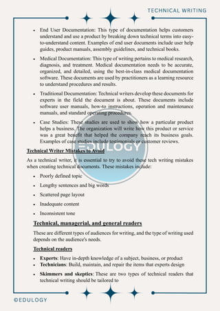 • End User Documentation: This type of documentation helps customers
understand and use a product by breaking down technical terms into easy-
to-understand content. Examples of end user documents include user help
guides, product manuals, assembly guidelines, and technical books.
• Medical Documentation: This type of writing pertains to medical research,
diagnosis, and treatment. Medical documentation needs to be accurate,
organized, and detailed, using the best-in-class medical documentation
software. These documents are used by practitioners as a learning resource
to understand procedures and results.
• Traditional Documentation: Technical writers develop these documents for
experts in the field the document is about. These documents include
software user manuals, how-to instructions, operation and maintenance
manuals, and standard operating procedures.
• Case Studies: These studies are used to show how a particular product
helps a business. The organization will write how this product or service
was a great benefit that helped the company reach its business goals.
Examples of case studies include testimonials or customer reviews.
Technical Writer Mistakes to Avoid
As a technical writer, it is essential to try to avoid these tech writing mistakes
when creating technical documents. These mistakes include:
• Poorly defined topic
• Lengthy sentences and big words
• Scattered page layout
• Inadequate content
• Inconsistent tone
Technical, managerial, and general readers
These are different types of audiences for writing, and the type of writing used
depends on the audience's needs.
Technical readers
• Experts: Have in-depth knowledge of a subject, business, or product
• Technicians: Build, maintain, and repair the items that experts design
• Skimmers and skeptics: These are two types of technical readers that
technical writing should be tailored to
 