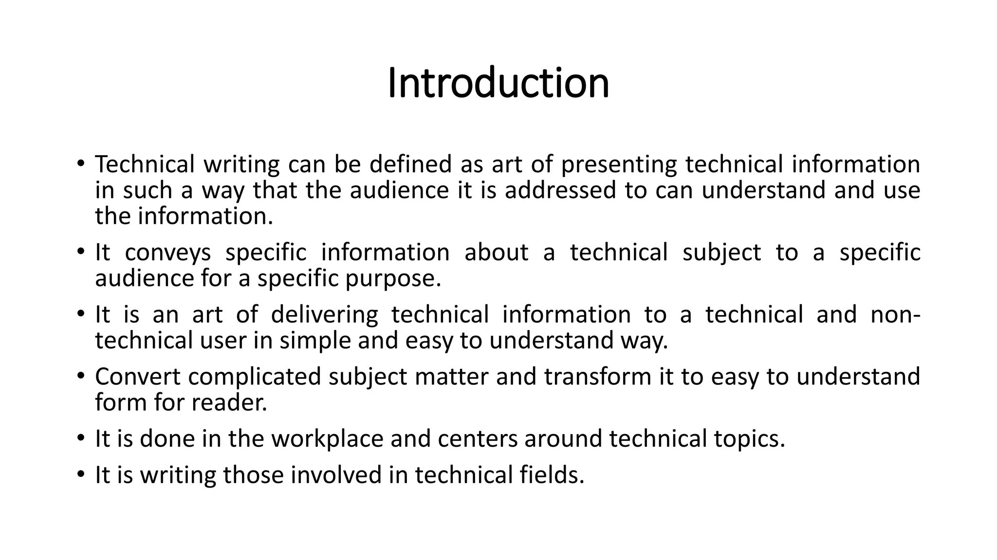 Introduction
• Technical writing can be defined as art of presenting technical information
in such a way that the audience it is addressed to can understand and use
the information.
• It conveys specific information about a technical subject to a specific
audience for a specific purpose.
• It is an art of delivering technical information to a technical and non-
technical user in simple and easy to understand way.
• Convert complicated subject matter and transform it to easy to understand
form for reader.
• It is done in the workplace and centers around technical topics.
• It is writing those involved in technical fields.
 