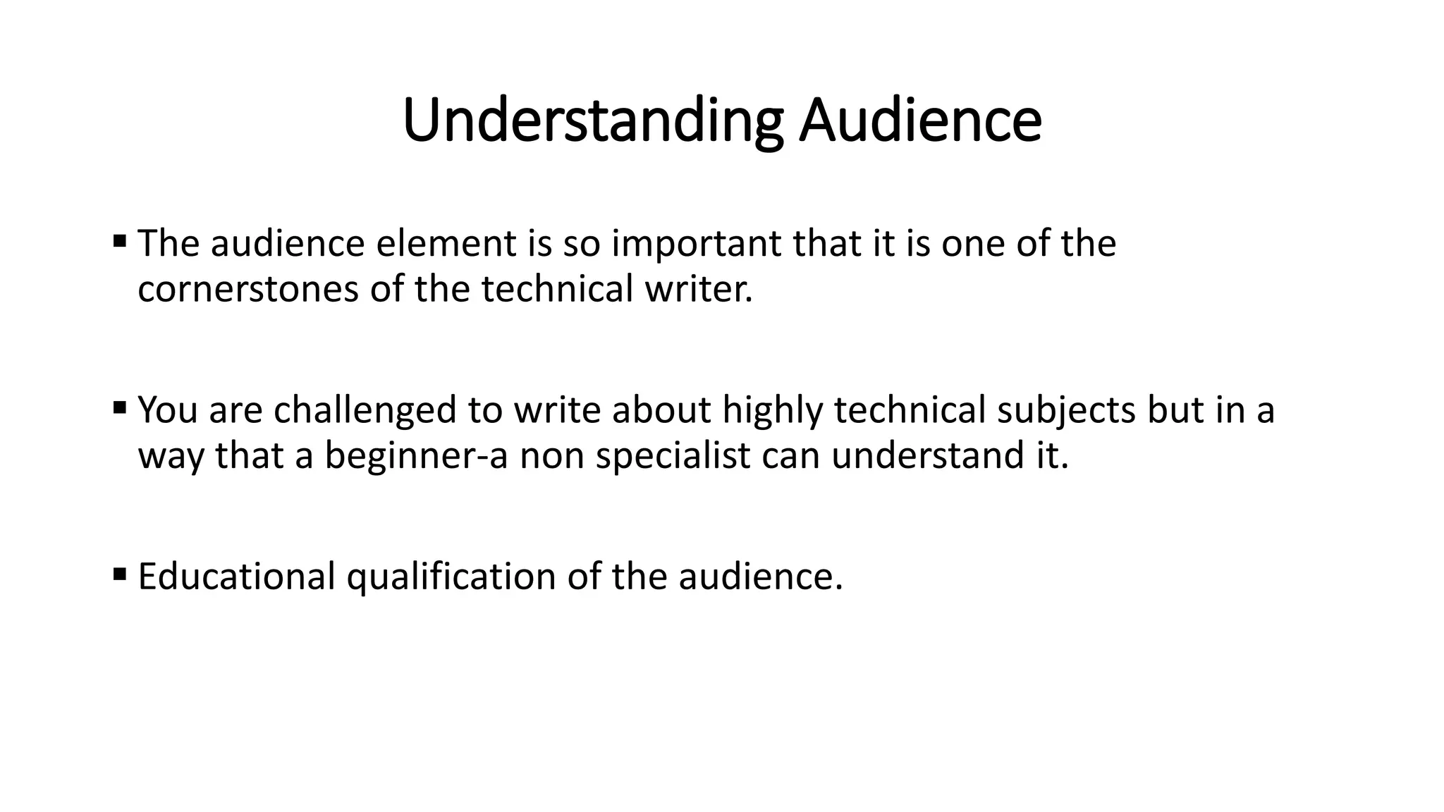 Understanding Audience
 The audience element is so important that it is one of the
cornerstones of the technical writer.
 You are challenged to write about highly technical subjects but in a
way that a beginner-a non specialist can understand it.
 Educational qualification of the audience.
 