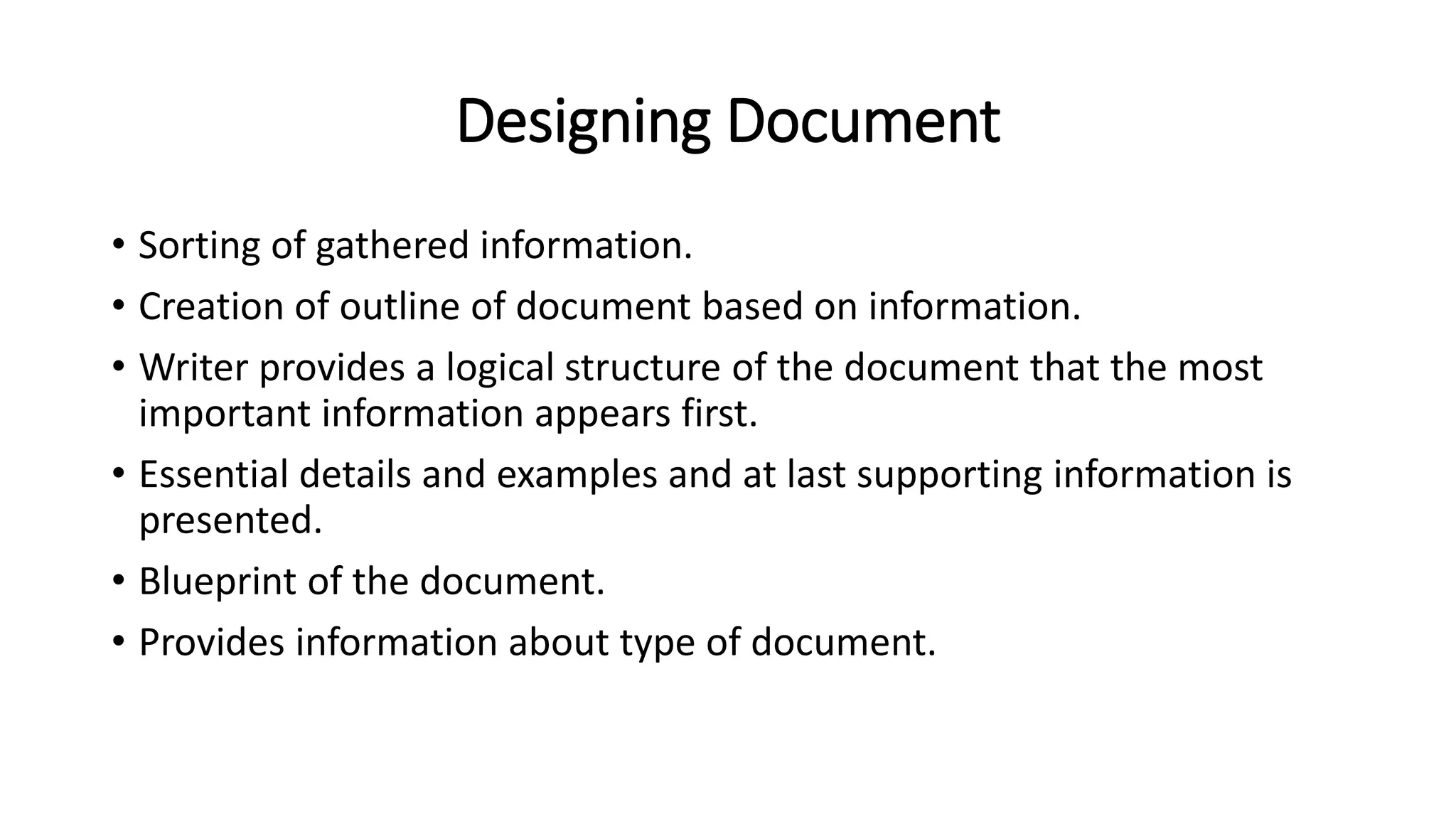 Designing Document
• Sorting of gathered information.
• Creation of outline of document based on information.
• Writer provides a logical structure of the document that the most
important information appears first.
• Essential details and examples and at last supporting information is
presented.
• Blueprint of the document.
• Provides information about type of document.
 