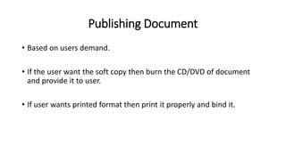 Publishing Document
• Based on users demand.
• If the user want the soft copy then burn the CD/DVD of document
and provide it to user.
• If user wants printed format then print it properly and bind it.
 