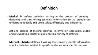 Definition
• Markel, M defines technical writing as the process of creating ,
designing and transmitting technical information so that people can
understand it easily and use it safely, effectively and efficiently.
• Art and science of making technical information accessible, usable
and relevant to a variety of audience in a variety of settings.
• Michael H.Markel defines it writing that conveys specific information
about a technical subject to specific audience for a specific purpose.
 