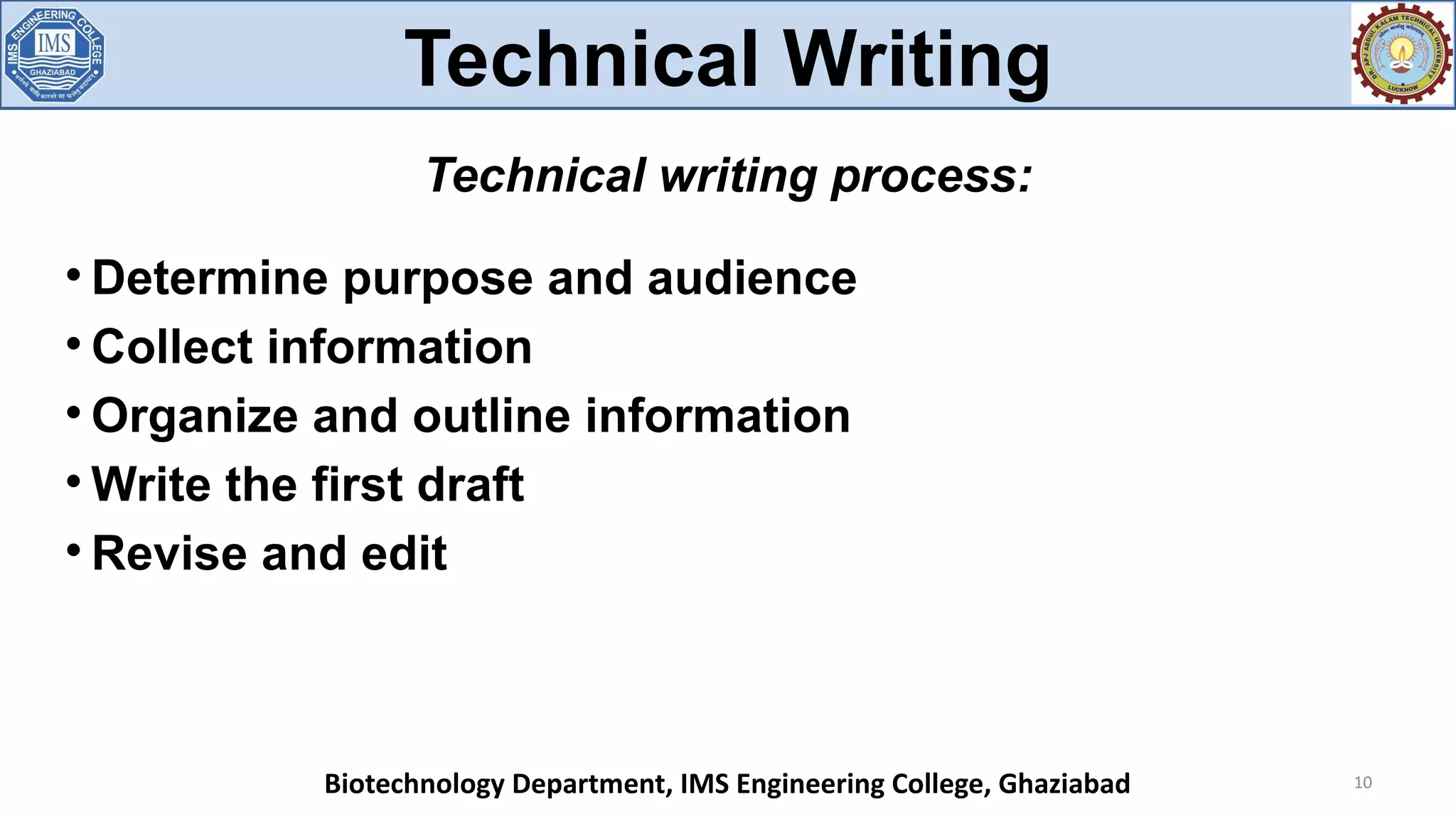 
Determine purpose and audience

Collect information

Organize and outline information

Write the first draft

Revise and edit
10
Technical writing process:
Technical Writing
Biotechnology Department, IMS Engineering College, Ghaziabad
 