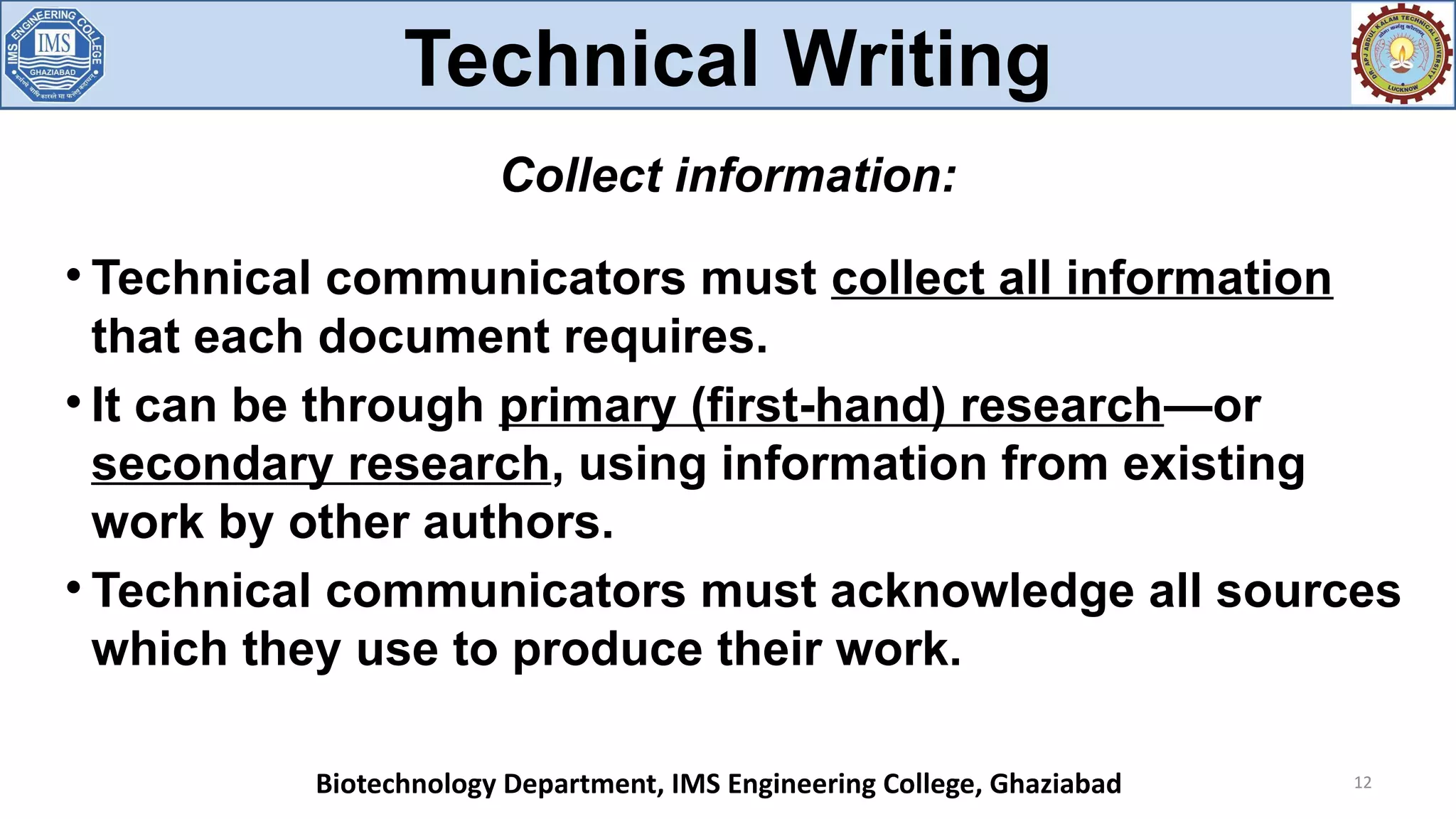 
Technical communicators must collect all information
that each document requires.

It can be through primary (first-hand) research—or
secondary research, using information from existing
work by other authors.

Technical communicators must acknowledge all sources
which they use to produce their work.
12
Collect information:
Technical Writing
Biotechnology Department, IMS Engineering College, Ghaziabad
 