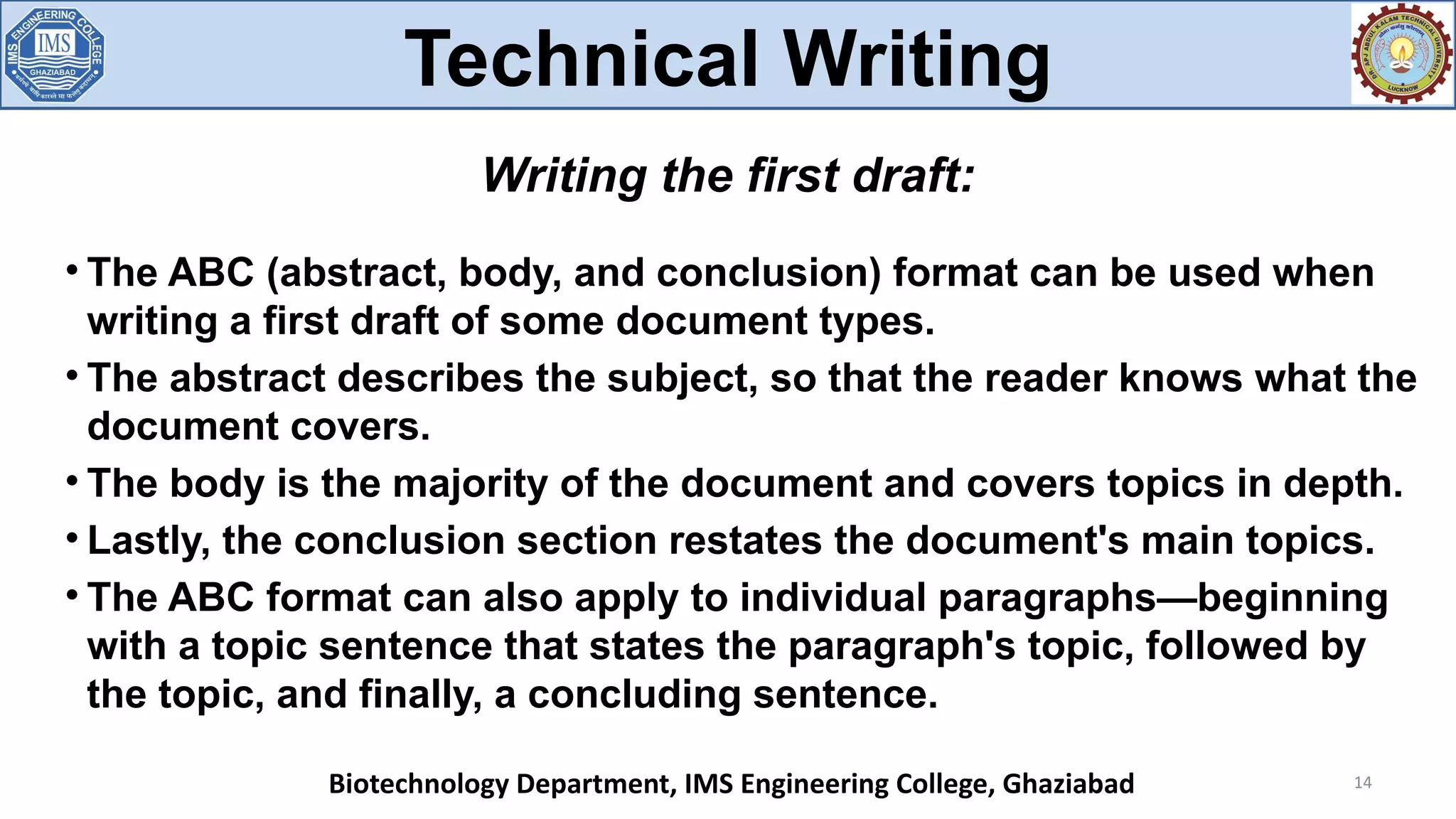 
The ABC (abstract, body, and conclusion) format can be used when
writing a first draft of some document types.

The abstract describes the subject, so that the reader knows what the
document covers.

The body is the majority of the document and covers topics in depth.

Lastly, the conclusion section restates the document's main topics.

The ABC format can also apply to individual paragraphs—beginning
with a topic sentence that states the paragraph's topic, followed by
the topic, and finally, a concluding sentence.
14
Writing the first draft:
Technical Writing
Biotechnology Department, IMS Engineering College, Ghaziabad
 