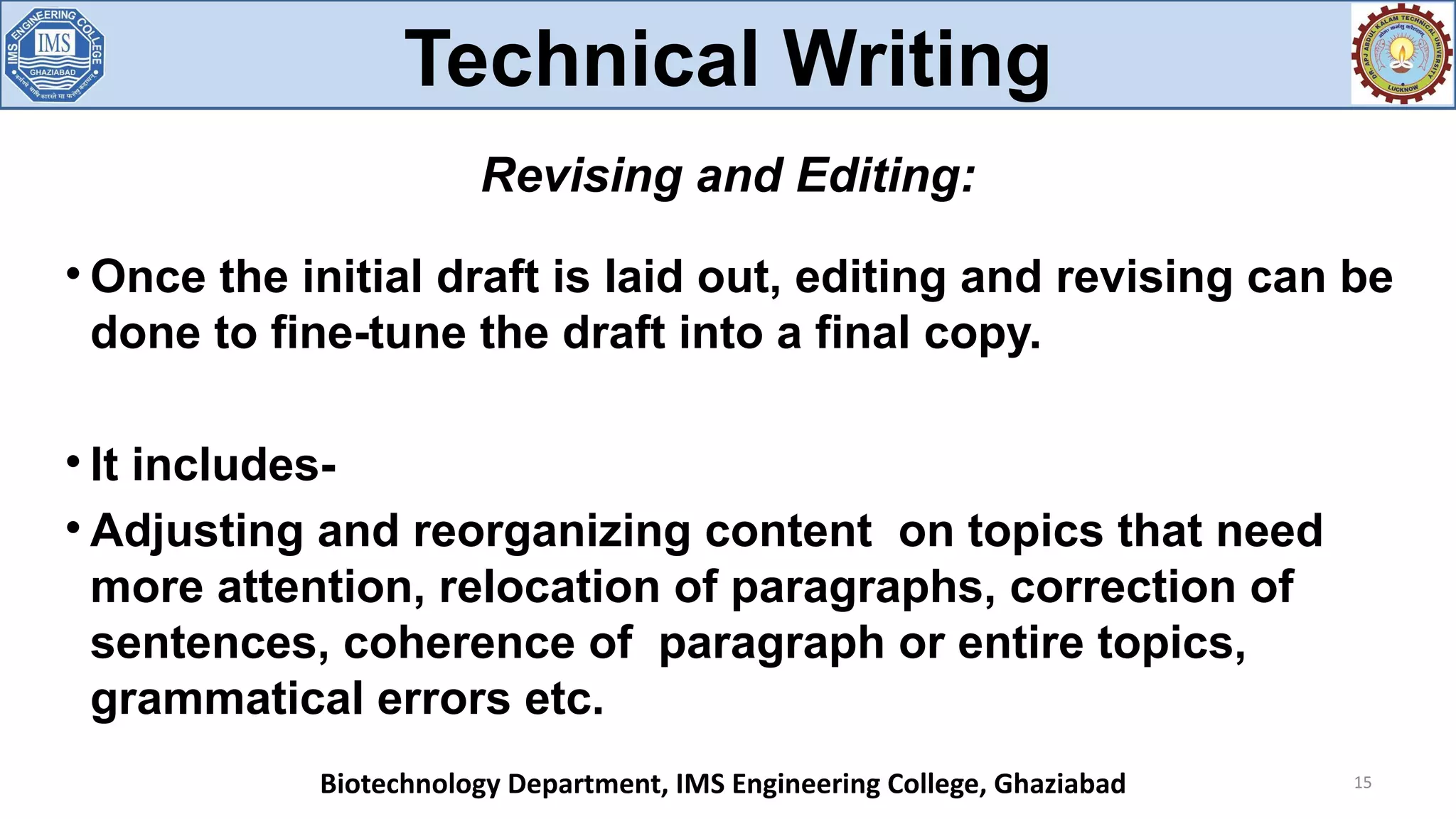 
Once the initial draft is laid out, editing and revising can be
done to fine-tune the draft into a final copy.

It includes-

Adjusting and reorganizing content on topics that need
more attention, relocation of paragraphs, correction of
sentences, coherence of paragraph or entire topics,
grammatical errors etc.
15
Revising and Editing:
Technical Writing
Biotechnology Department, IMS Engineering College, Ghaziabad
 