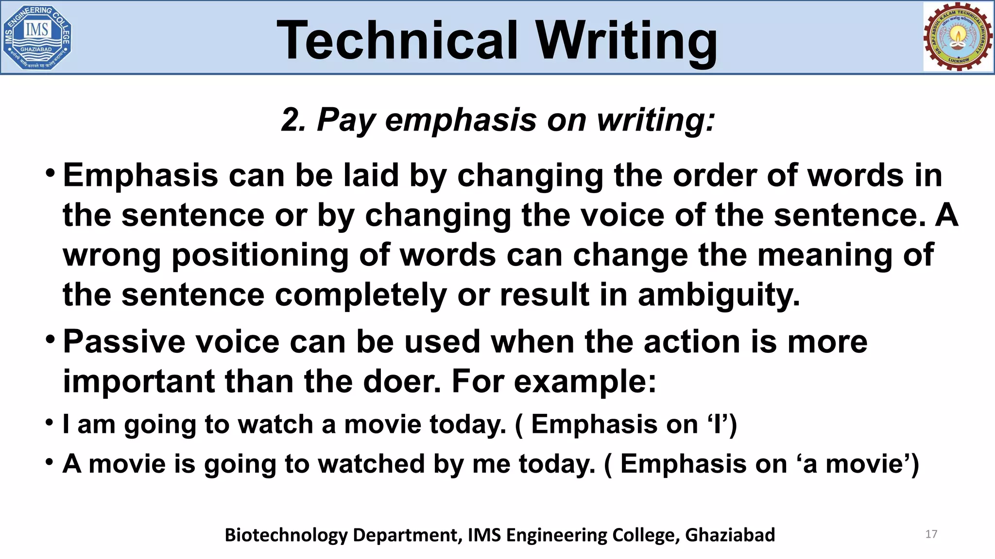 
Emphasis can be laid by changing the order of words in
the sentence or by changing the voice of the sentence. A
wrong positioning of words can change the meaning of
the sentence completely or result in ambiguity.

Passive voice can be used when the action is more
important than the doer. For example:

I am going to watch a movie today. ( Emphasis on ‘I’)

A movie is going to watched by me today. ( Emphasis on ‘a movie’)
17
2. Pay emphasis on writing:
Technical Writing
Biotechnology Department, IMS Engineering College, Ghaziabad
 