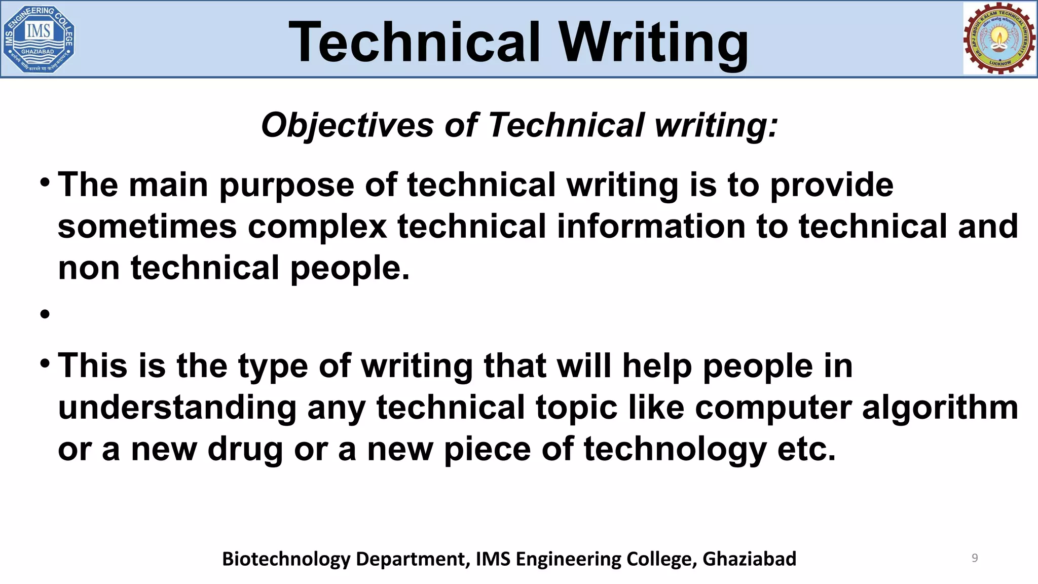 
The main purpose of technical writing is to provide
sometimes complex technical information to technical and
non technical people.


This is the type of writing that will help people in
understanding any technical topic like computer algorithm
or a new drug or a new piece of technology etc.
9
Objectives of Technical writing:
Technical Writing
Biotechnology Department, IMS Engineering College, Ghaziabad
 