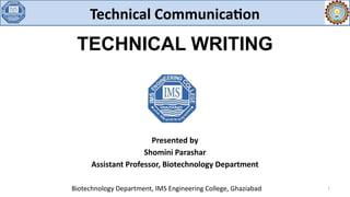 TECHNICAL WRITING
Biotechnology Department, IMS Engineering College, Ghaziabad 1
Technical Communication
Presented by
Shomini Parashar
Assistant Professor, Biotechnology Department
 