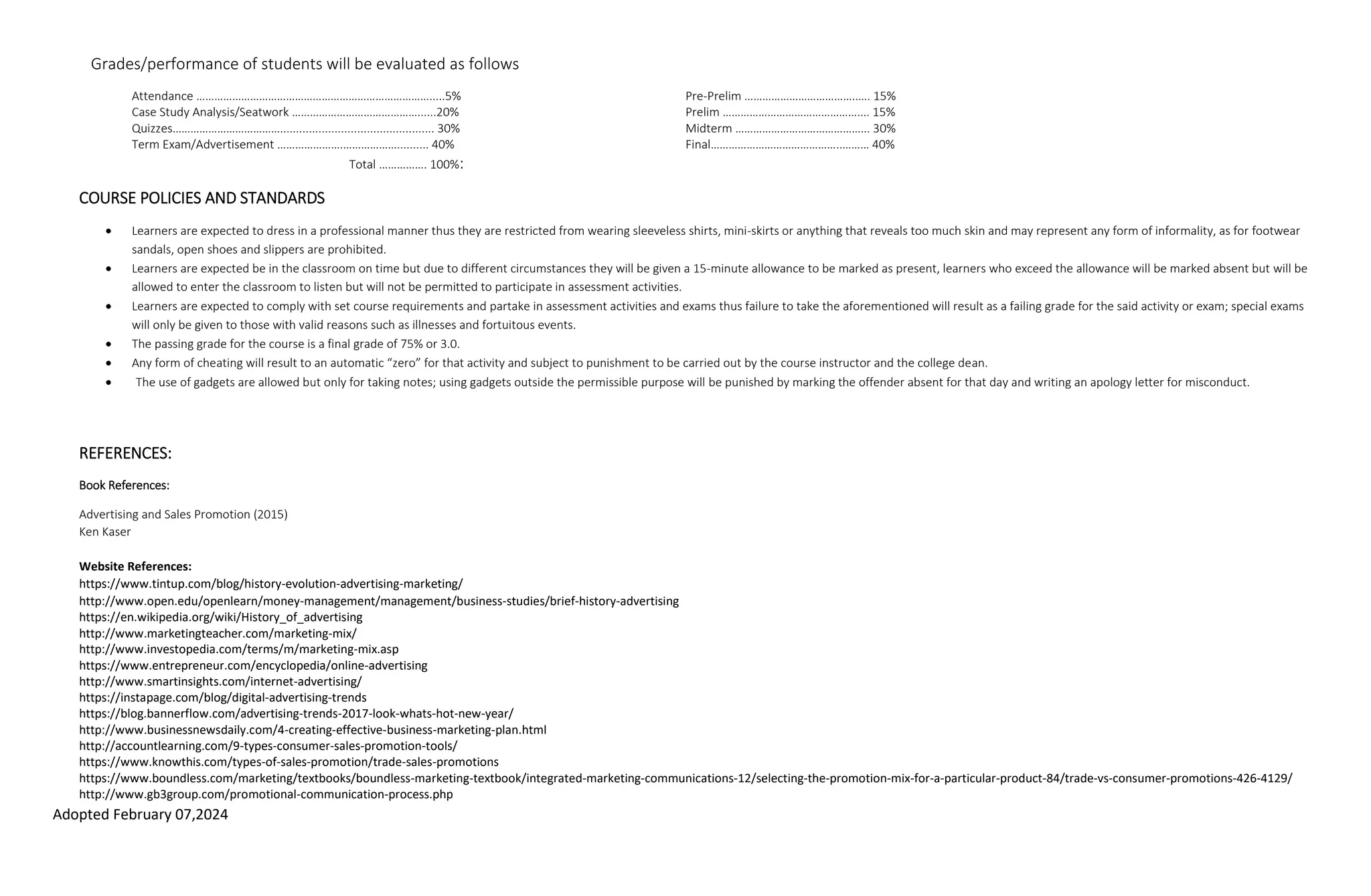 Adopted February 07,2024
Grades/performance of students will be evaluated as follows
Attendance …………………………………………………………………….....5% Pre-Prelim ………………………………..…. 15%
Case Study Analysis/Seatwork ……………………………………......20% Prelim ……………………………………….... 15%
Quizzes………………………………................................................ 30% Midterm ……………………………………... 30%
Term Exam/Advertisement ………………….……………….......... 40% Final……………………………………..……… 40%
Total ……………. 100%:
COURSE POLICIES AND STANDARDS
 Learners are expected to dress in a professional manner thus they are restricted from wearing sleeveless shirts, mini-skirts or anything that reveals too much skin and may represent any form of informality, as for footwear
sandals, open shoes and slippers are prohibited.
 Learners are expected be in the classroom on time but due to different circumstances they will be given a 15-minute allowance to be marked as present, learners who exceed the allowance will be marked absent but will be
allowed to enter the classroom to listen but will not be permitted to participate in assessment activities.
 Learners are expected to comply with set course requirements and partake in assessment activities and exams thus failure to take the aforementioned will result as a failing grade for the said activity or exam; special exams
will only be given to those with valid reasons such as illnesses and fortuitous events.
 The passing grade for the course is a final grade of 75% or 3.0.
 Any form of cheating will result to an automatic “zero” for that activity and subject to punishment to be carried out by the course instructor and the college dean.
 The use of gadgets are allowed but only for taking notes; using gadgets outside the permissible purpose will be punished by marking the offender absent for that day and writing an apology letter for misconduct.
REFERENCES:
Book References:
Advertising and Sales Promotion (2015)
Ken Kaser
Website References:
https://www.tintup.com/blog/history-evolution-advertising-marketing/
http://www.open.edu/openlearn/money-management/management/business-studies/brief-history-advertising
https://en.wikipedia.org/wiki/History_of_advertising
http://www.marketingteacher.com/marketing-mix/
http://www.investopedia.com/terms/m/marketing-mix.asp
https://www.entrepreneur.com/encyclopedia/online-advertising
http://www.smartinsights.com/internet-advertising/
https://instapage.com/blog/digital-advertising-trends
https://blog.bannerflow.com/advertising-trends-2017-look-whats-hot-new-year/
http://www.businessnewsdaily.com/4-creating-effective-business-marketing-plan.html
http://accountlearning.com/9-types-consumer-sales-promotion-tools/
https://www.knowthis.com/types-of-sales-promotion/trade-sales-promotions
https://www.boundless.com/marketing/textbooks/boundless-marketing-textbook/integrated-marketing-communications-12/selecting-the-promotion-mix-for-a-particular-product-84/trade-vs-consumer-promotions-426-4129/
http://www.gb3group.com/promotional-communication-process.php
 