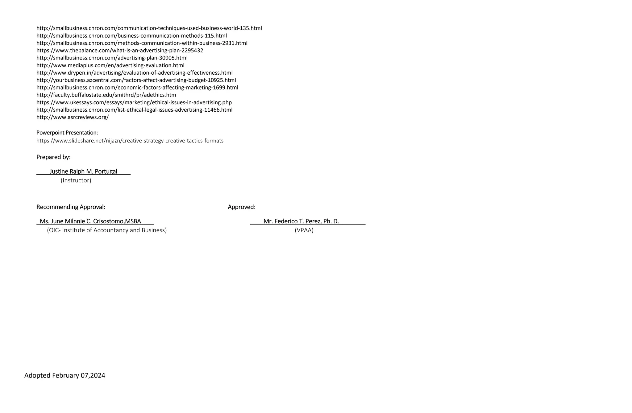 Adopted February 07,2024
http://smallbusiness.chron.com/communication-techniques-used-business-world-135.html
http://smallbusiness.chron.com/business-communication-methods-115.html
http://smallbusiness.chron.com/methods-communication-within-business-2931.html
https://www.thebalance.com/what-is-an-advertising-plan-2295432
http://smallbusiness.chron.com/advertising-plan-30905.html
http://www.mediaplus.com/en/advertising-evaluation.html
http://www.drypen.in/advertising/evaluation-of-advertising-effectiveness.html
http://yourbusiness.azcentral.com/factors-affect-advertising-budget-10925.html
http://smallbusiness.chron.com/economic-factors-affecting-marketing-1699.html
http://faculty.buffalostate.edu/smithrd/pr/adethics.htm
https://www.ukessays.com/essays/marketing/ethical-issues-in-advertising.php
http://smallbusiness.chron.com/list-ethical-legal-issues-advertising-11466.html
http://www.asrcreviews.org/
Powerpoint Presentation:
https://www.slideshare.net/nijazn/creative-strategy-creative-tactics-formats
Prepared by:
____Justine Ralph M. Portugal____
(Instructor)
Recommending Approval: Approved:
_Ms. June Milnnie C. Crisostomo,MSBA____ ____Mr. Federico T. Perez, Ph. D.________
(OIC- Institute of Accountancy and Business) (VPAA)
 