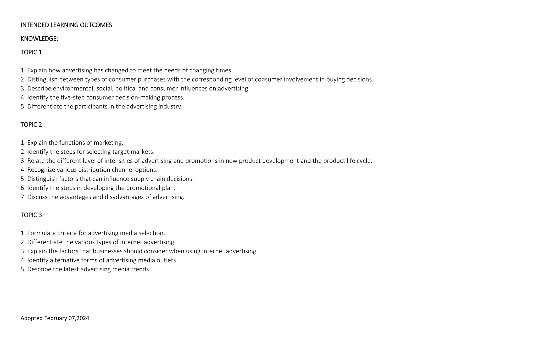 Adopted February 07,2024
INTENDED LEARNING OUTCOMES
KNOWLEDGE:
TOPIC 1
1. Explain how advertising has changed to meet the needs of changing times
2. Distinguish between types of consumer purchases with the corresponding level of consumer involvement in buying decisions.
3. Describe environmental, social, political and consumer influences on advertising.
4. Identify the five-step consumer decision-making process.
5. Differentiate the participants in the advertising industry.
TOPIC 2
1. Explain the functions of marketing.
2. Identify the steps for selecting target markets.
3. Relate the different level of intensities of advertising and promotions in new product development and the product life cycle.
4. Recognize various distribution channel options.
5. Distinguish factors that can influence supply chain decisions.
6. Identify the steps in developing the promotional plan.
7. Discuss the advantages and disadvantages of advertising.
TOPIC 3
1. Formulate criteria for advertising media selection.
2. Differentiate the various types of internet advertising.
3. Explain the factors that businesses should consider when using internet advertising.
4. Identify alternative forms of advertising media outlets.
5. Describe the latest advertising media trends.
 
