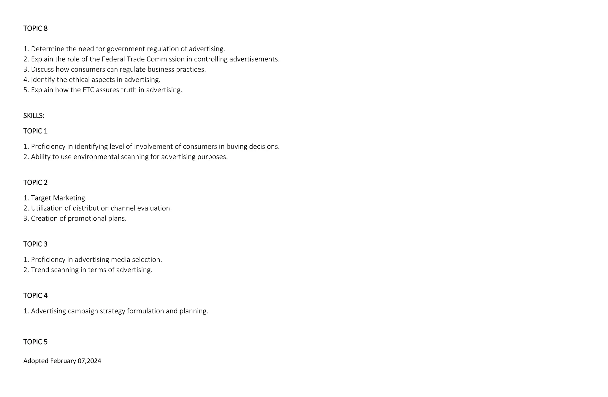 Adopted February 07,2024
TOPIC 8
1. Determine the need for government regulation of advertising.
2. Explain the role of the Federal Trade Commission in controlling advertisements.
3. Discuss how consumers can regulate business practices.
4. Identify the ethical aspects in advertising.
5. Explain how the FTC assures truth in advertising.
SKILLS:
TOPIC 1
1. Proficiency in identifying level of involvement of consumers in buying decisions.
2. Ability to use environmental scanning for advertising purposes.
TOPIC 2
1. Target Marketing
2. Utilization of distribution channel evaluation.
3. Creation of promotional plans.
TOPIC 3
1. Proficiency in advertising media selection.
2. Trend scanning in terms of advertising.
TOPIC 4
1. Advertising campaign strategy formulation and planning.
TOPIC 5
 