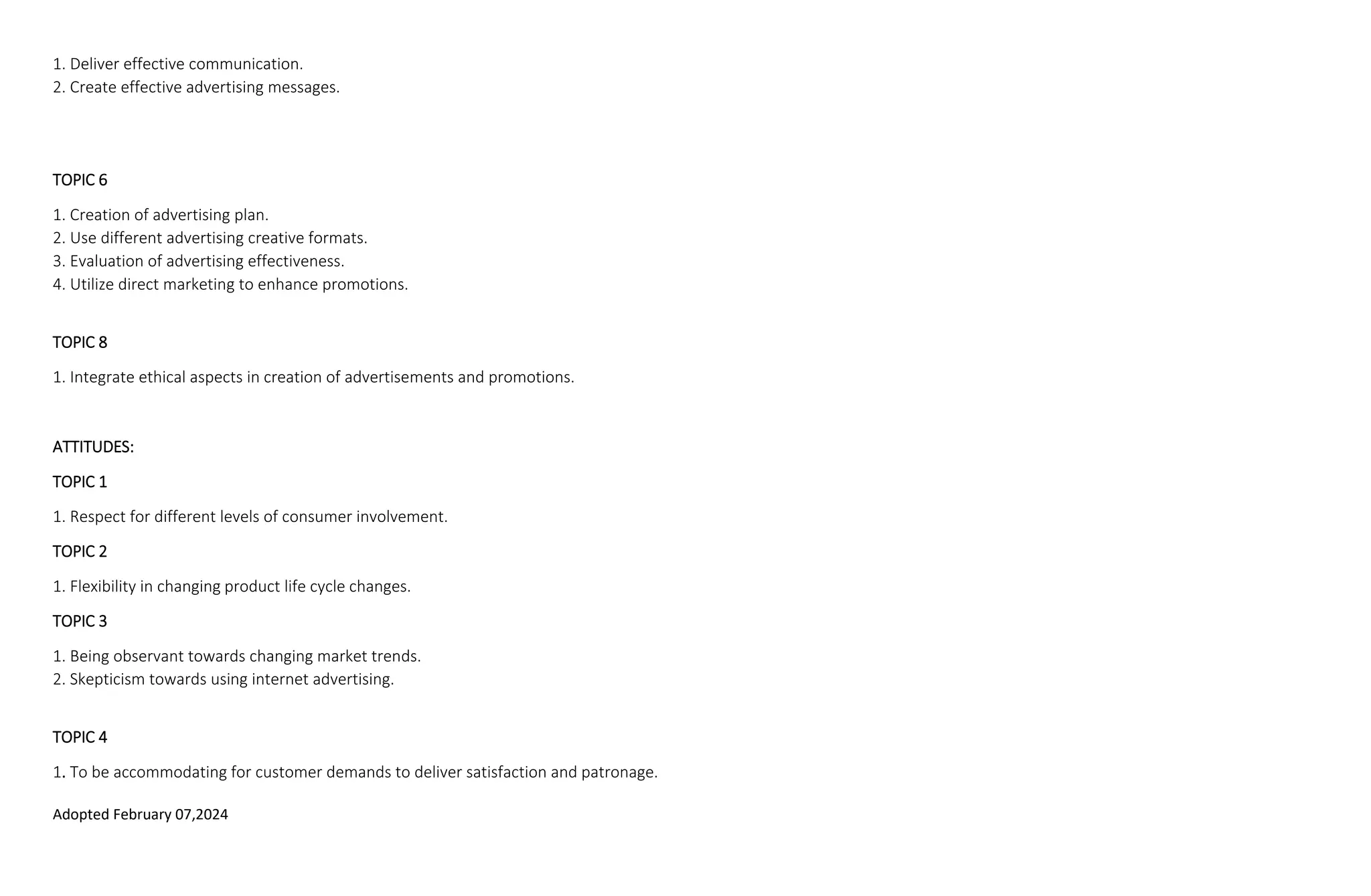 Adopted February 07,2024
1. Deliver effective communication.
2. Create effective advertising messages.
TOPIC 6
1. Creation of advertising plan.
2. Use different advertising creative formats.
3. Evaluation of advertising effectiveness.
4. Utilize direct marketing to enhance promotions.
TOPIC 8
1. Integrate ethical aspects in creation of advertisements and promotions.
ATTITUDES:
TOPIC 1
1. Respect for different levels of consumer involvement.
TOPIC 2
1. Flexibility in changing product life cycle changes.
TOPIC 3
1. Being observant towards changing market trends.
2. Skepticism towards using internet advertising.
TOPIC 4
1. To be accommodating for customer demands to deliver satisfaction and patronage.
 
