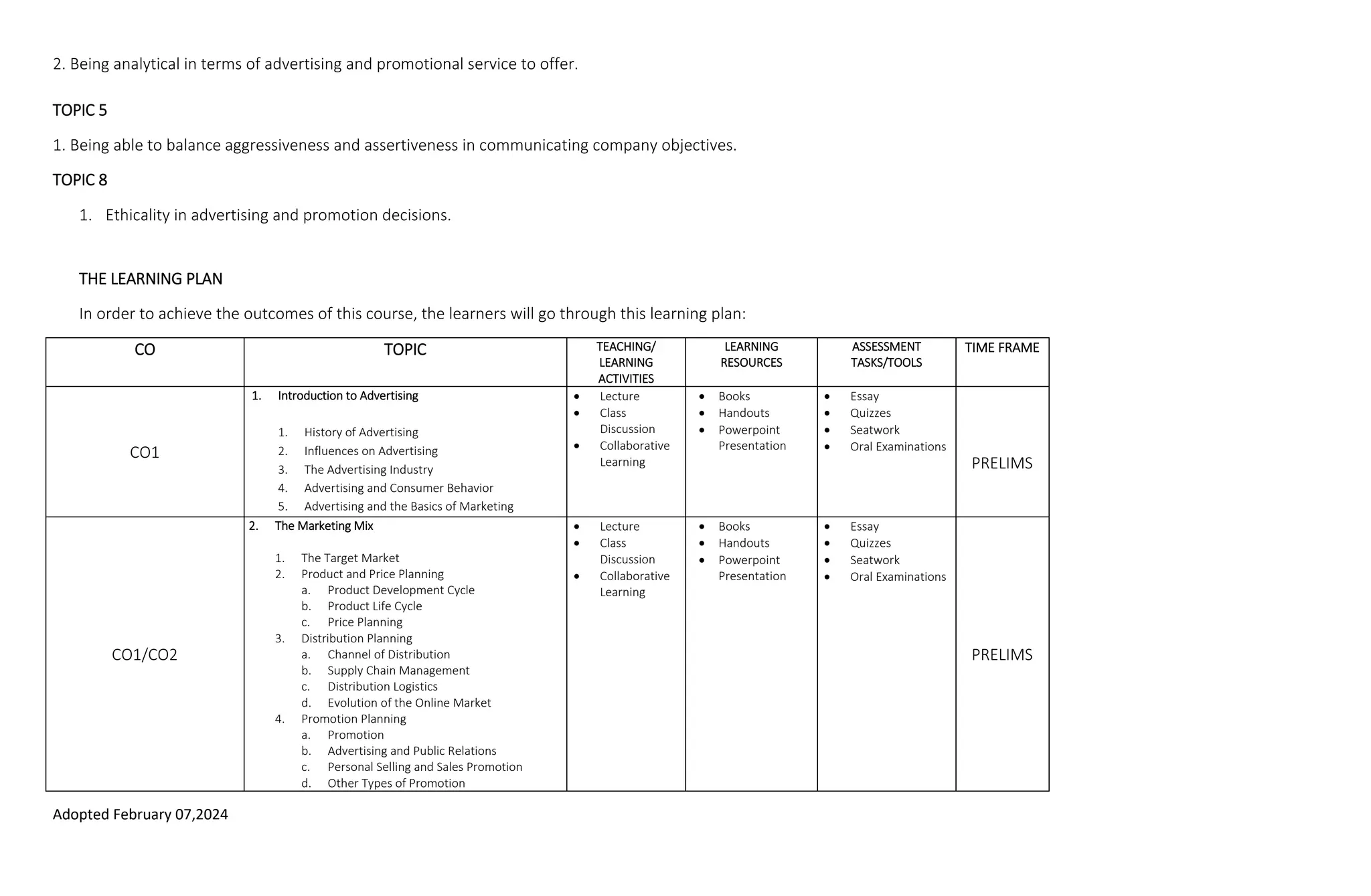 Adopted February 07,2024
2. Being analytical in terms of advertising and promotional service to offer.
TOPIC 5
1. Being able to balance aggressiveness and assertiveness in communicating company objectives.
TOPIC 8
1. Ethicality in advertising and promotion decisions.
THE LEARNING PLAN
In order to achieve the outcomes of this course, the learners will go through this learning plan:
CO TOPIC TEACHING/
LEARNING
ACTIVITIES
LEARNING
RESOURCES
ASSESSMENT
TASKS/TOOLS
TIME FRAME
CO1
1. Introduction to Advertising
1. History of Advertising
2. Influences on Advertising
3. The Advertising Industry
4. Advertising and Consumer Behavior
5. Advertising and the Basics of Marketing
 Lecture
 Class
Discussion
 Collaborative
Learning
 Books
 Handouts
 Powerpoint
Presentation
 Essay
 Quizzes
 Seatwork
 Oral Examinations
PRELIMS
CO1/CO2
2. The Marketing Mix
1. The Target Market
2. Product and Price Planning
a. Product Development Cycle
b. Product Life Cycle
c. Price Planning
3. Distribution Planning
a. Channel of Distribution
b. Supply Chain Management
c. Distribution Logistics
d. Evolution of the Online Market
4. Promotion Planning
a. Promotion
b. Advertising and Public Relations
c. Personal Selling and Sales Promotion
d. Other Types of Promotion
 Lecture
 Class
Discussion
 Collaborative
Learning
 Books
 Handouts
 Powerpoint
Presentation
 Essay
 Quizzes
 Seatwork
 Oral Examinations
PRELIMS
 
