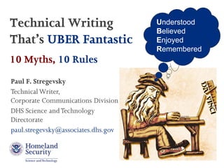 Technical Writing                    Understood
                                     Believed
That’s UBER Fantastic                Enjoyed
                                     Remembered
10 Myths, 10 Rules
Paul F. Stregevsky
Technical Writer,
Corporate Communications Division
DHS Science and Technology
Directorate
paul.stregevsky@associates.dhs.gov
 