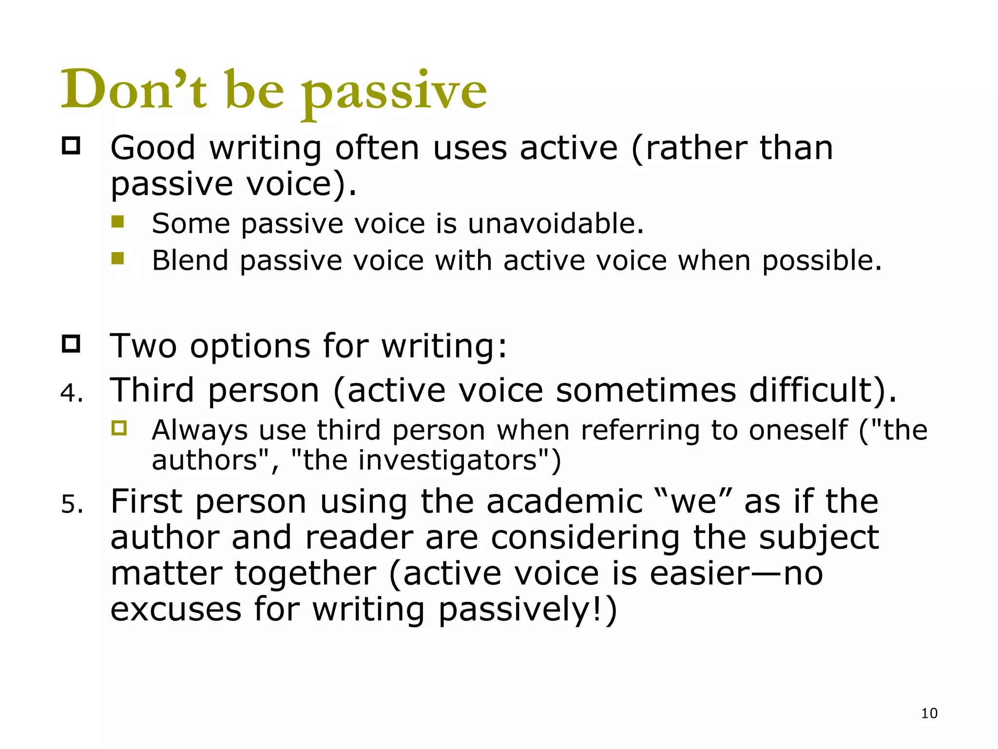 Don’t be passive Good writing often uses active (rather than passive voice). Some passive voice is unavoidable. Blend passive voice with active voice when possible. Two options for writing: Third person (active voice sometimes difficult).  Always use third person when referring to oneself (&quot;the authors&quot;, &quot;the investigators&quot;)  First person using the academic “we” as if the author and reader are considering the subject matter together (active voice is easier—no excuses for writing passively!) 