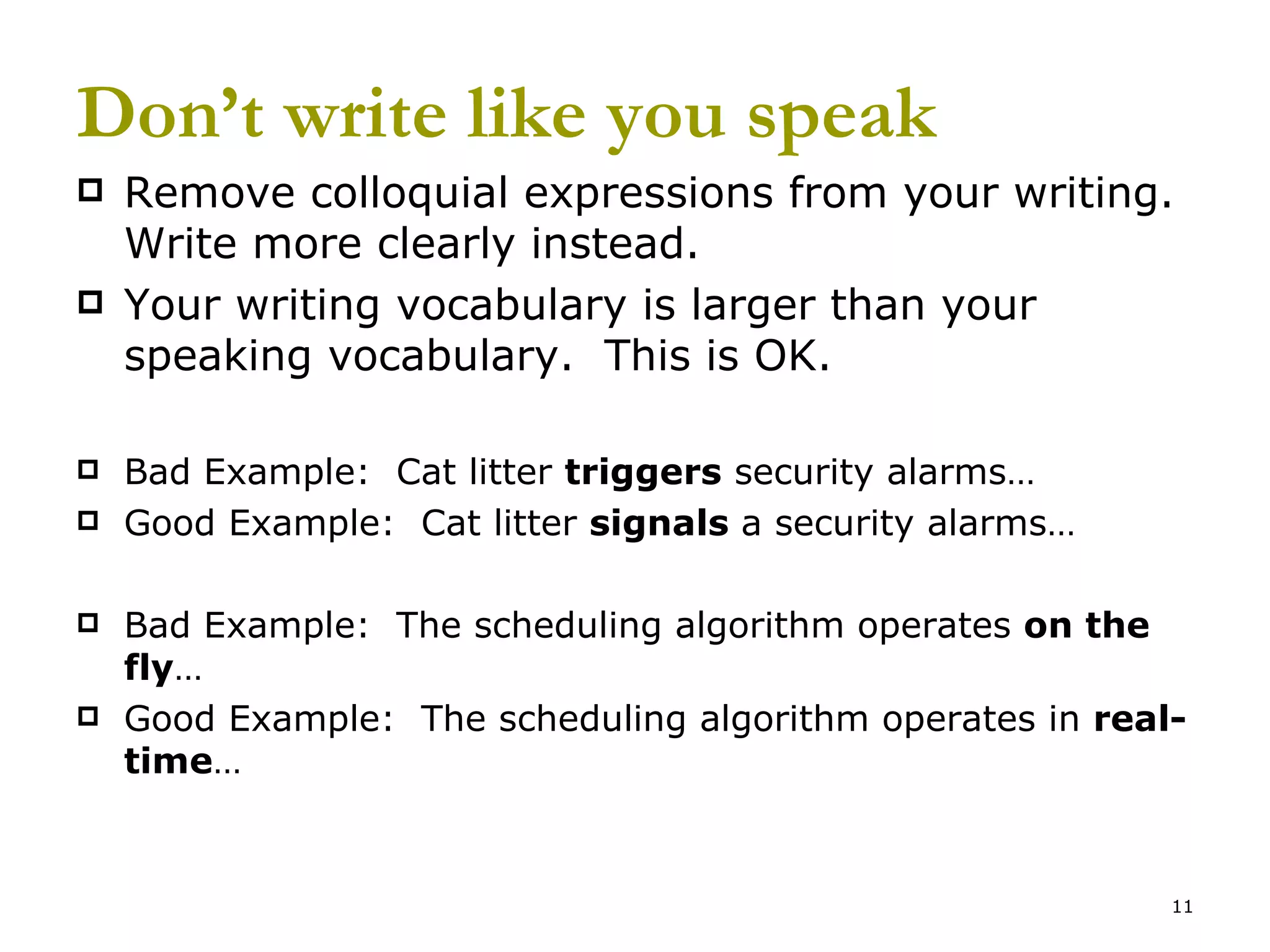 Don’t write like you speak Remove colloquial expressions from your writing.  Write more clearly instead. Your writing vocabulary is larger than your speaking vocabulary.  This is OK. Bad Example:  Cat litter  triggers  security alarms… Good Example:  Cat litter  signals  a security alarms… Bad Example:  The scheduling algorithm operates  on the fly … Good Example:  The scheduling algorithm operates in  real-time … 