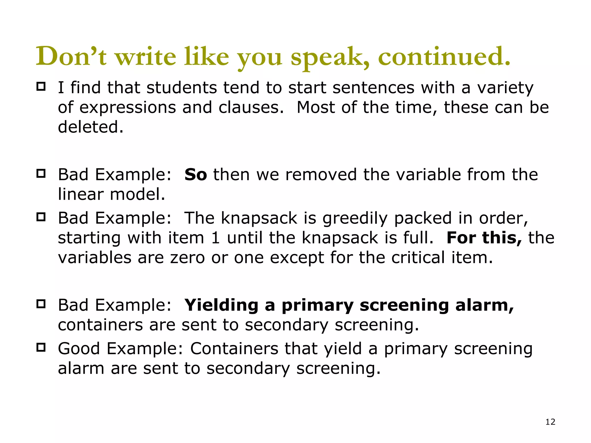 Don’t write like you speak, continued. I find that students tend to start sentences with a variety of expressions and clauses.  Most of the time, these can be deleted. Bad Example:  So  then we removed the variable from the linear model. Bad Example:  The knapsack is greedily packed in order, starting with item 1 until the knapsack is full.  For this,  the variables are zero or one except for the critical item. Bad Example:  Yielding a primary screening alarm,  containers are sent to secondary screening. Good Example: Containers that yield a primary screening alarm are sent to secondary screening. 