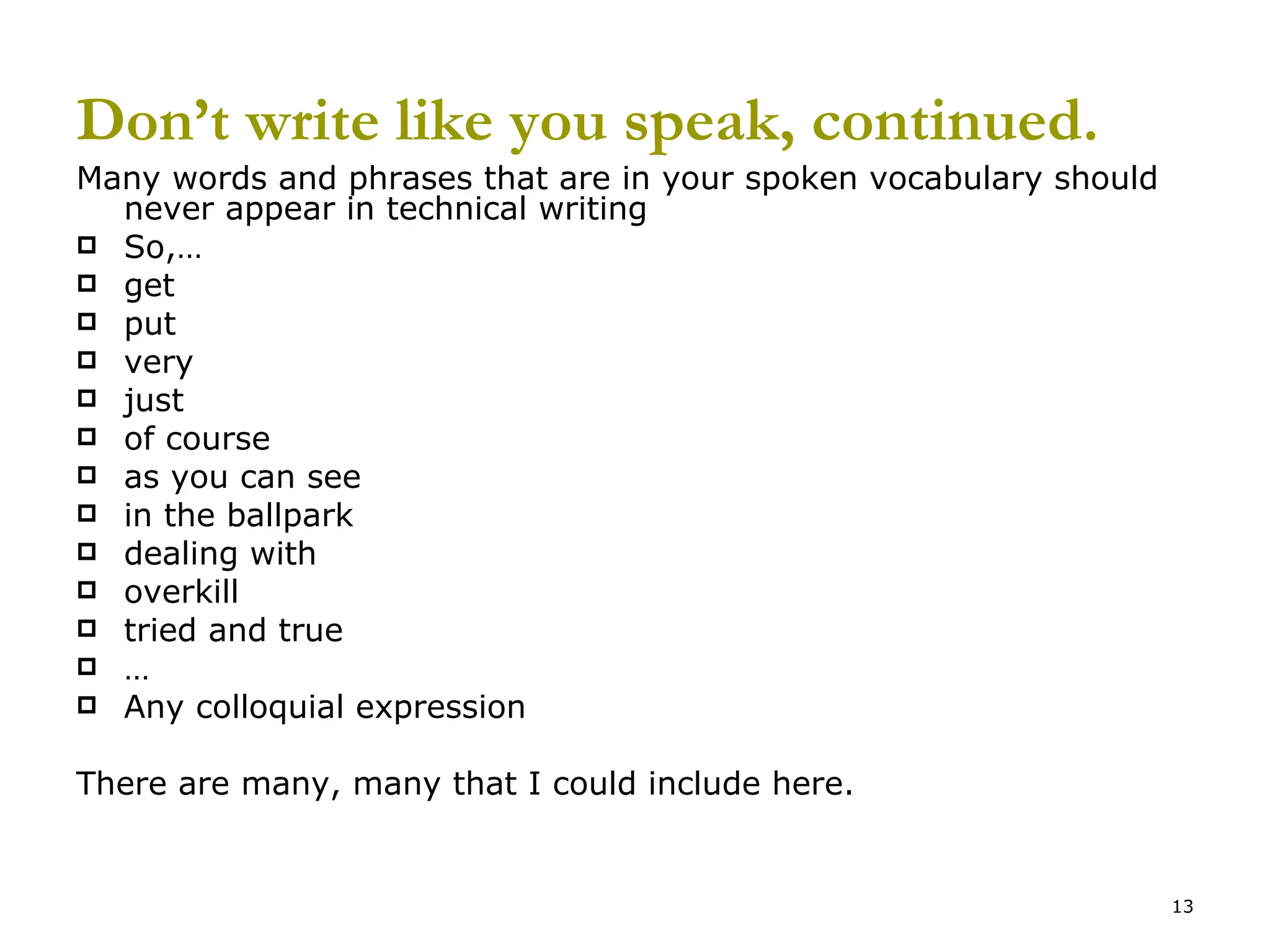 Don’t write like you speak, continued. Many words and phrases that are in your spoken vocabulary should never appear in technical writing So,… get put very just of course as you can see in the ballpark dealing with overkill tried and true … Any colloquial expression There are many, many that I could include here. 
