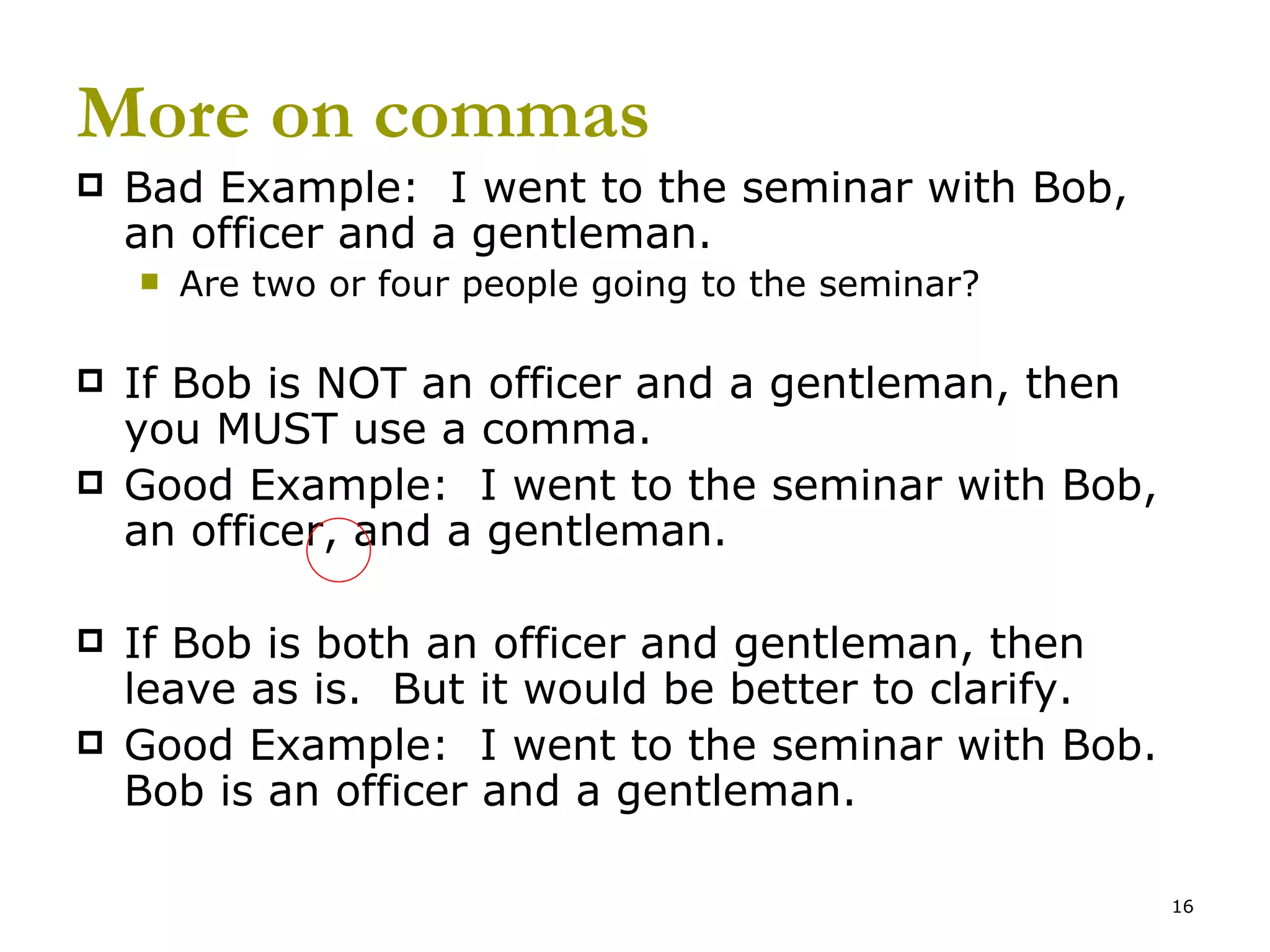 More on commas Bad Example:  I went to the seminar with Bob, an officer and a gentleman. Are two or four people going to the seminar? If Bob is NOT an officer and a gentleman, then you MUST use a comma. Good Example:  I went to the seminar with Bob, an officer, and a gentleman. If Bob is both an officer and gentleman, then leave as is.  But it would be better to clarify. Good Example:  I went to the seminar with Bob.  Bob is an officer and a gentleman. 