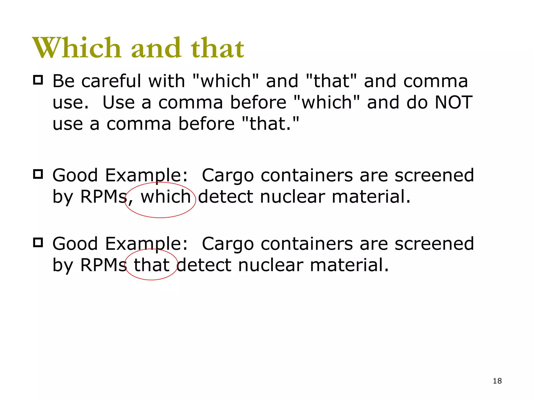 Which and that Be careful with &quot;which&quot; and &quot;that&quot; and comma use.  Use a comma before &quot;which&quot; and do NOT use a comma before &quot;that.&quot; Good Example:  Cargo containers are screened by RPMs, which detect nuclear material. Good Example:  Cargo containers are screened by RPMs that detect nuclear material. 