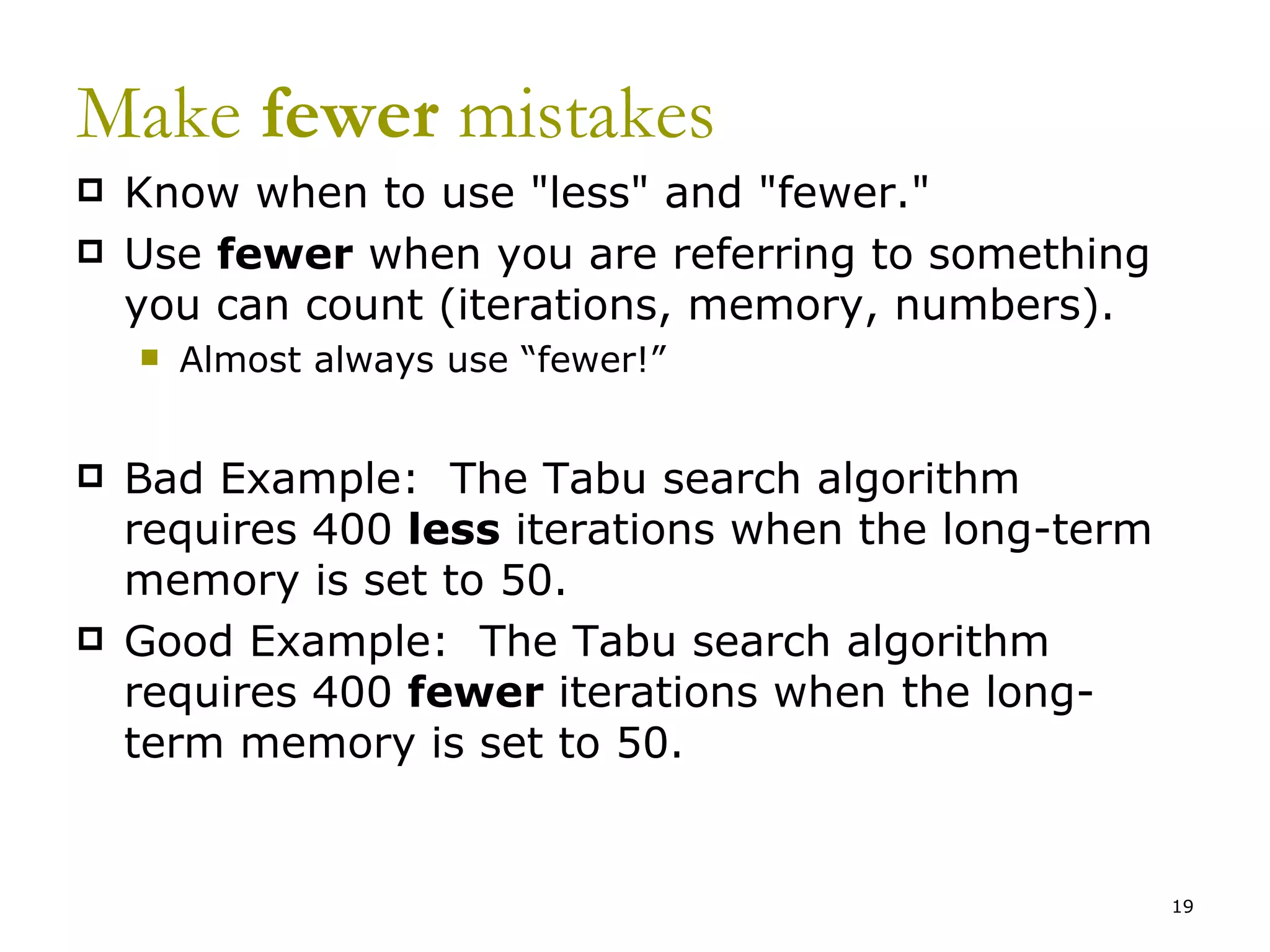 Make  fewer  mistakes Know when to use &quot;less&quot; and &quot;fewer.&quot;   Use  fewer  when you are referring to something you can count (iterations, memory, numbers). Almost always use “fewer!” Bad Example:  The Tabu search algorithm requires 400  less  iterations when the long-term memory is set to 50.  Good Example:  The Tabu search algorithm requires 400  fewer  iterations when the long-term memory is set to 50. 