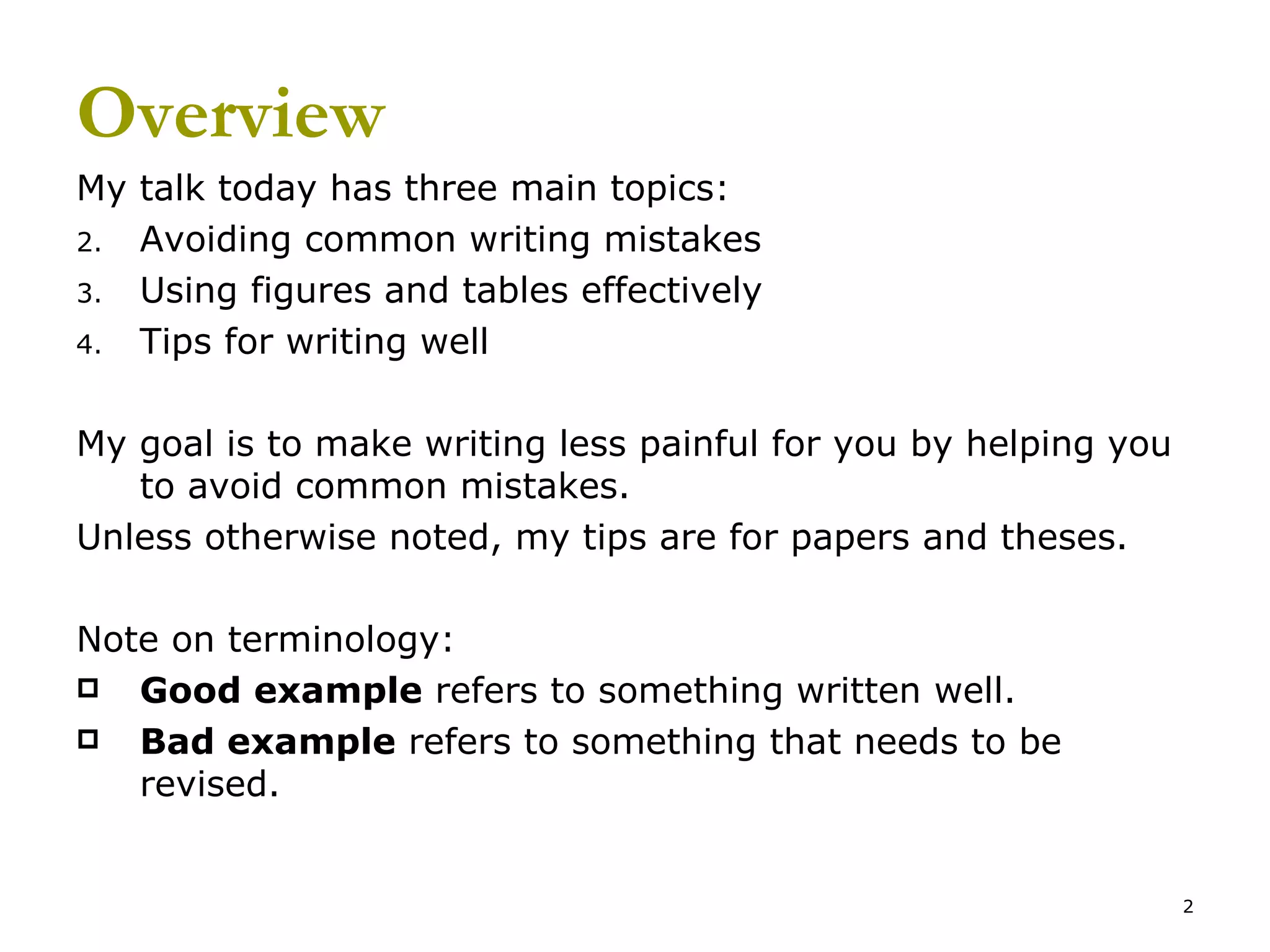 Overview My talk today has three main topics: Avoiding common writing mistakes Using figures and tables effectively Tips for writing well My goal is to make writing less painful for you by helping you to avoid common mistakes. Unless otherwise noted, my tips are for papers and theses. Note on terminology: Good example  refers to something written well. Bad example  refers to something that needs to be revised. 