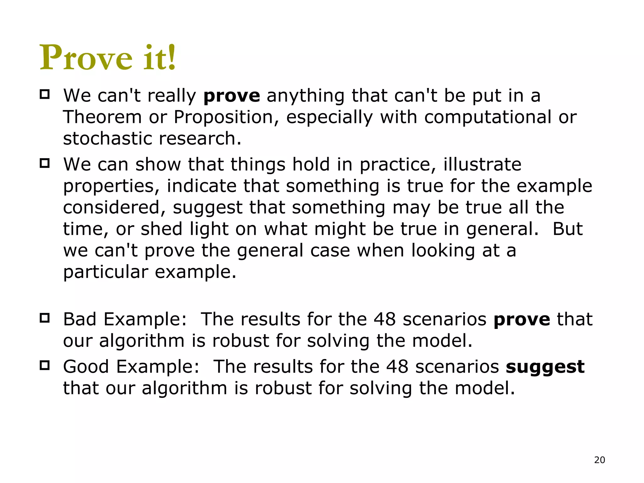 Prove it! We can't really  prove  anything that can't be put in a Theorem or Proposition, especially with computational or stochastic research.   We can show that things hold in practice, illustrate properties, indicate that something is true for the example considered, suggest that something may be true all the time, or shed light on what might be true in general.  But we can't prove the general case when looking at a particular example. Bad Example:  The results for the 48 scenarios  prove  that our algorithm is robust for solving the model. Good Example:  The results for the 48 scenarios  suggest  that our algorithm is robust for solving the model. 