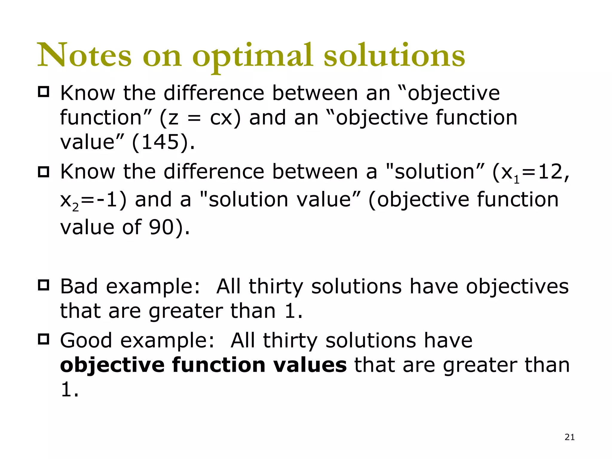 Notes on optimal solutions Know the difference between an “objective function” (z = cx) and an “objective function value” (145).  Know the difference between a &quot;solution” (x 1 =12, x 2 =-1) and a &quot;solution value” (objective function value of 90). Bad example:  All thirty solutions have objectives that are greater than 1. Good example:  All thirty solutions have  objective function values  that are greater than 1. 