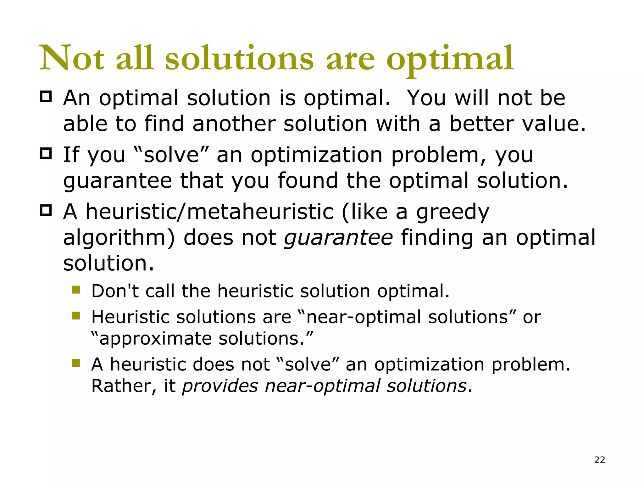Not all solutions are optimal An optimal solution is optimal.  You will not be able to find another solution with a better value.   If you “solve” an optimization problem, you guarantee that you found the optimal solution. A heuristic/metaheuristic (like a greedy algorithm) does not  guarantee  finding an optimal solution.   Don't call the heuristic solution optimal. Heuristic solutions are “near-optimal solutions” or “approximate solutions.” A heuristic does not “solve” an optimization problem.  Rather, it  provides near-optimal solutions . 