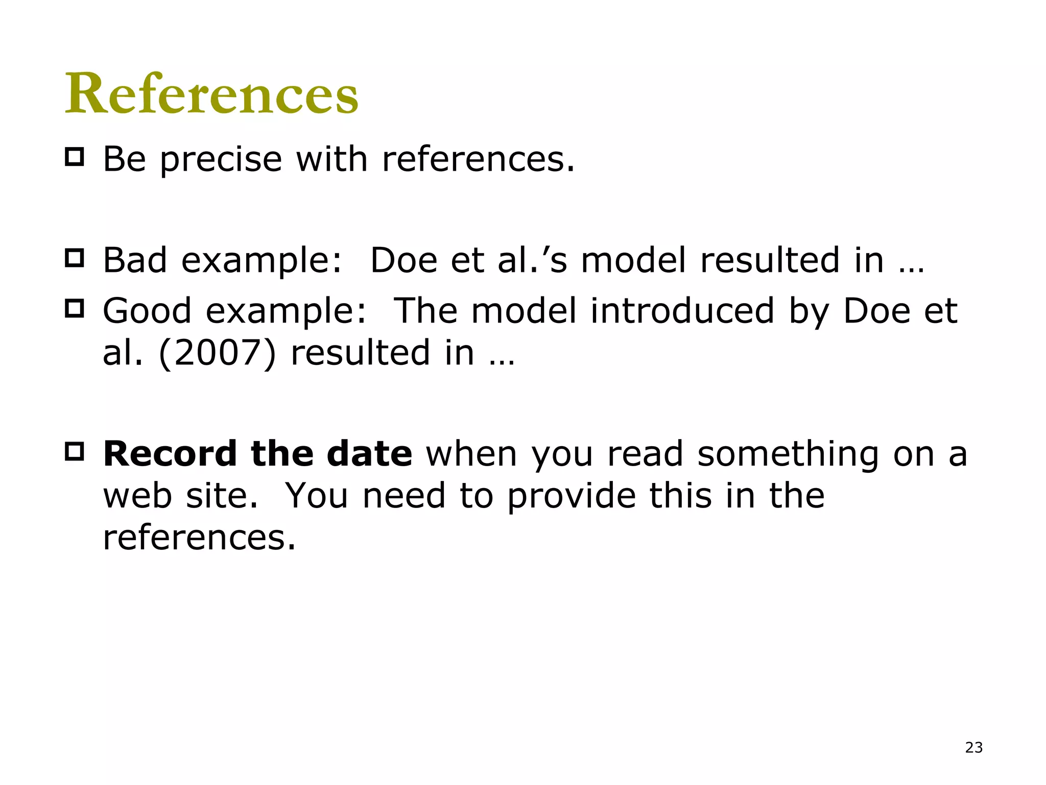 References Be precise with references.   Bad example:  Doe et al.’s model resulted in … Good example:  The model introduced by Doe et al. (2007) resulted in … Record the date  when you read something on a web site.  You need to provide this in the references. 