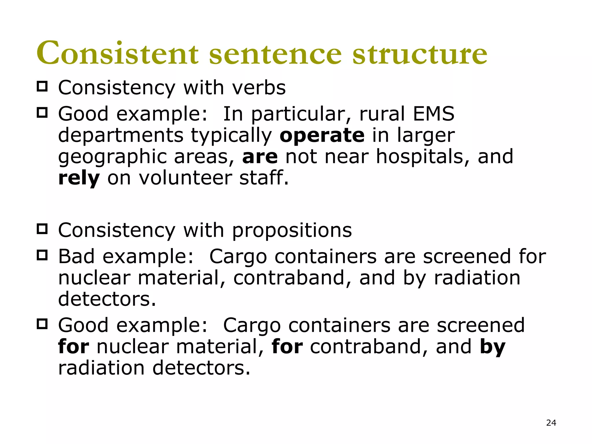 Consistent sentence structure Consistency with verbs Good example:  In particular, rural EMS departments typically  operate  in larger geographic areas,  are  not near hospitals, and  rely  on volunteer staff.  Consistency with propositions Bad example:  Cargo containers are screened for nuclear material, contraband, and by radiation detectors. Good example:  Cargo containers are screened  for  nuclear material,  for  contraband, and  by  radiation detectors. 
