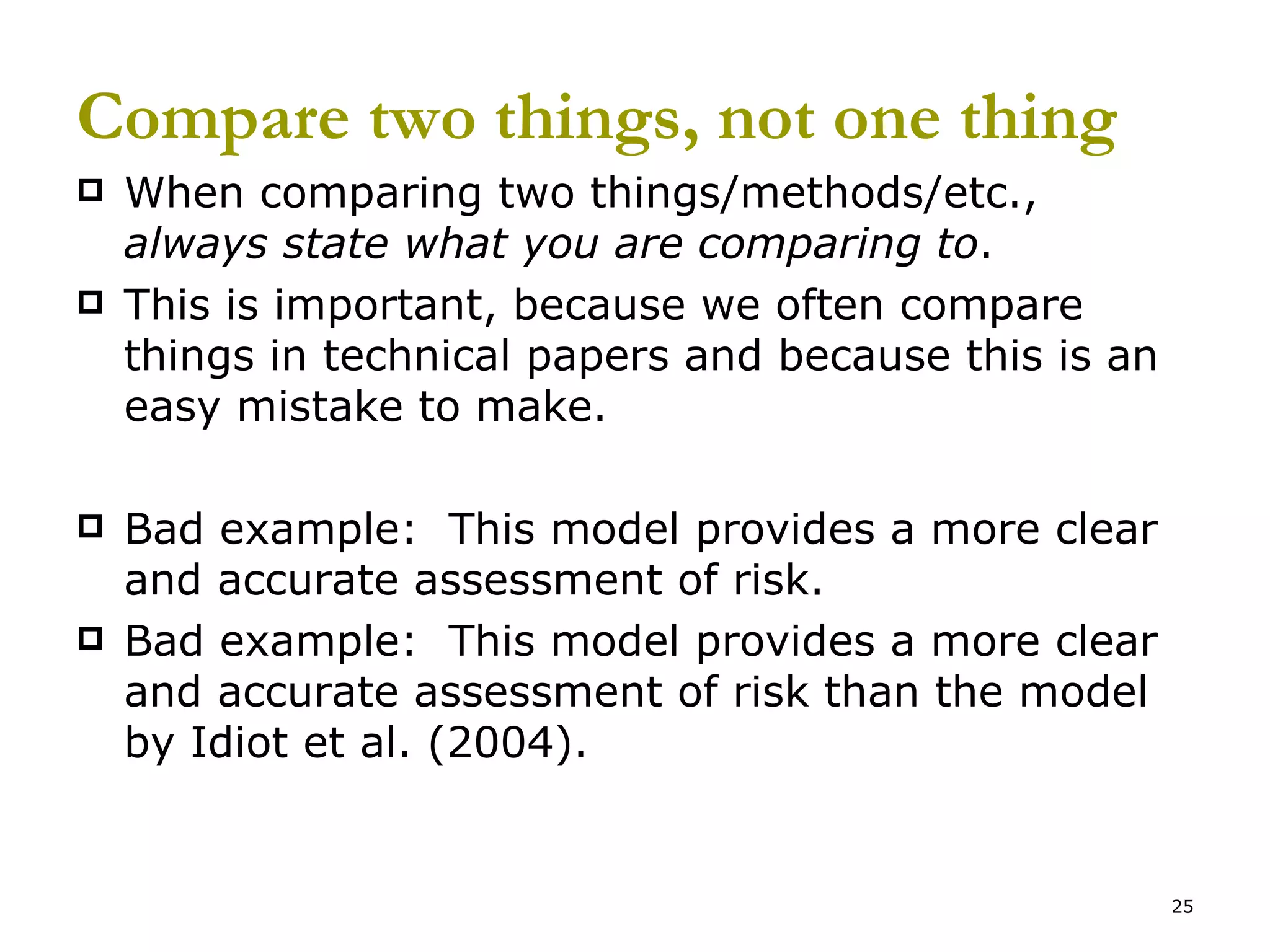 Compare two things, not one thing When comparing two things/methods/etc.,  always state what you are comparing to . This is important, because we often compare things in technical papers and because this is an easy mistake to make. Bad example:  This model provides a more clear and accurate assessment of risk. Bad example:  This model provides a more clear and accurate assessment of risk than the model by Idiot et al. (2004). 