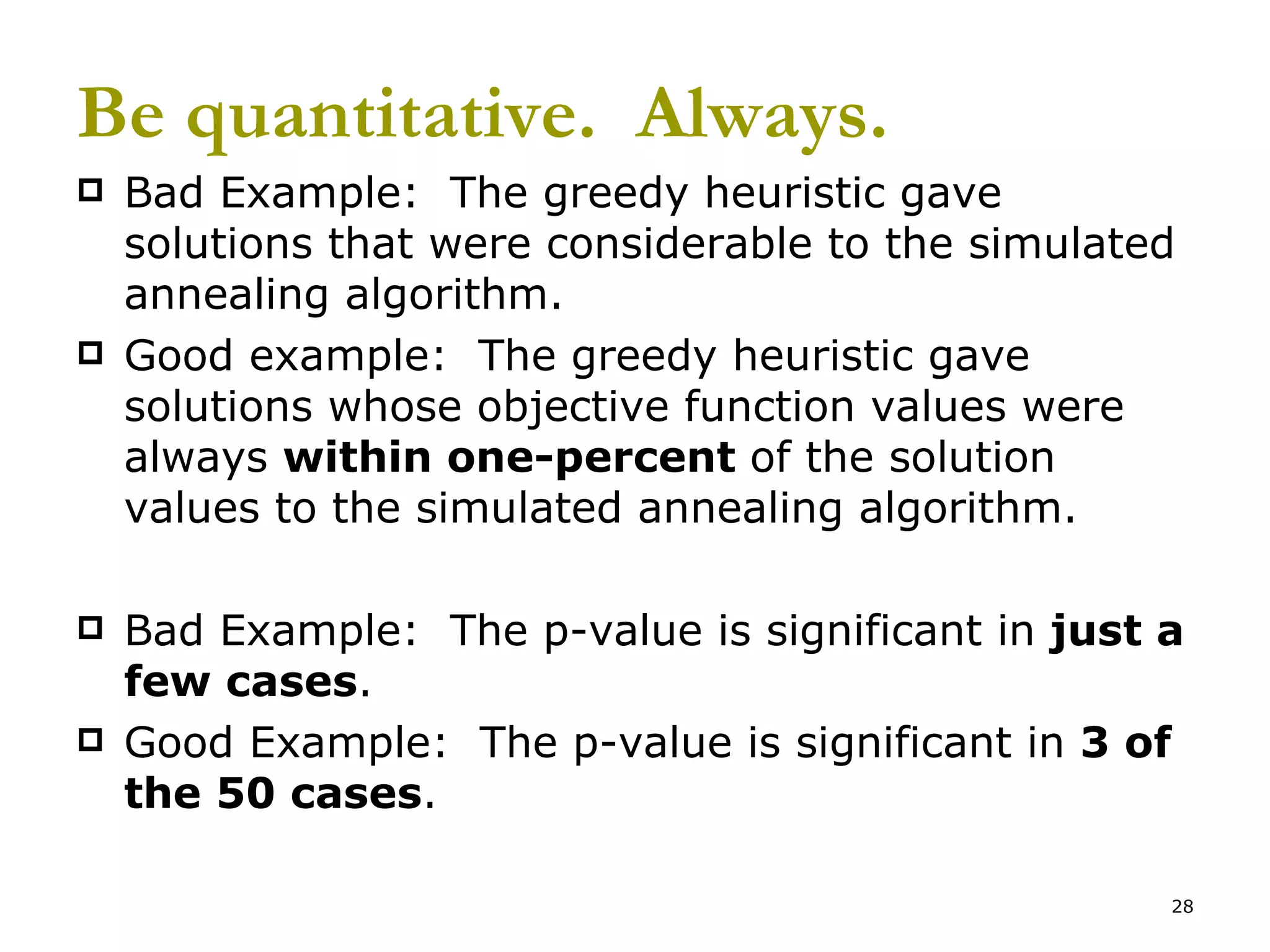 Be quantitative.  Always. Bad Example:  The greedy heuristic gave solutions that were considerable to the simulated annealing algorithm. Good example:  The greedy heuristic gave solutions whose objective function values were always  within one-percent  of the solution values to the simulated annealing algorithm. Bad Example:  The p-value is significant in  just a few cases . Good Example:  The p-value is significant in  3 of the 50 cases . 