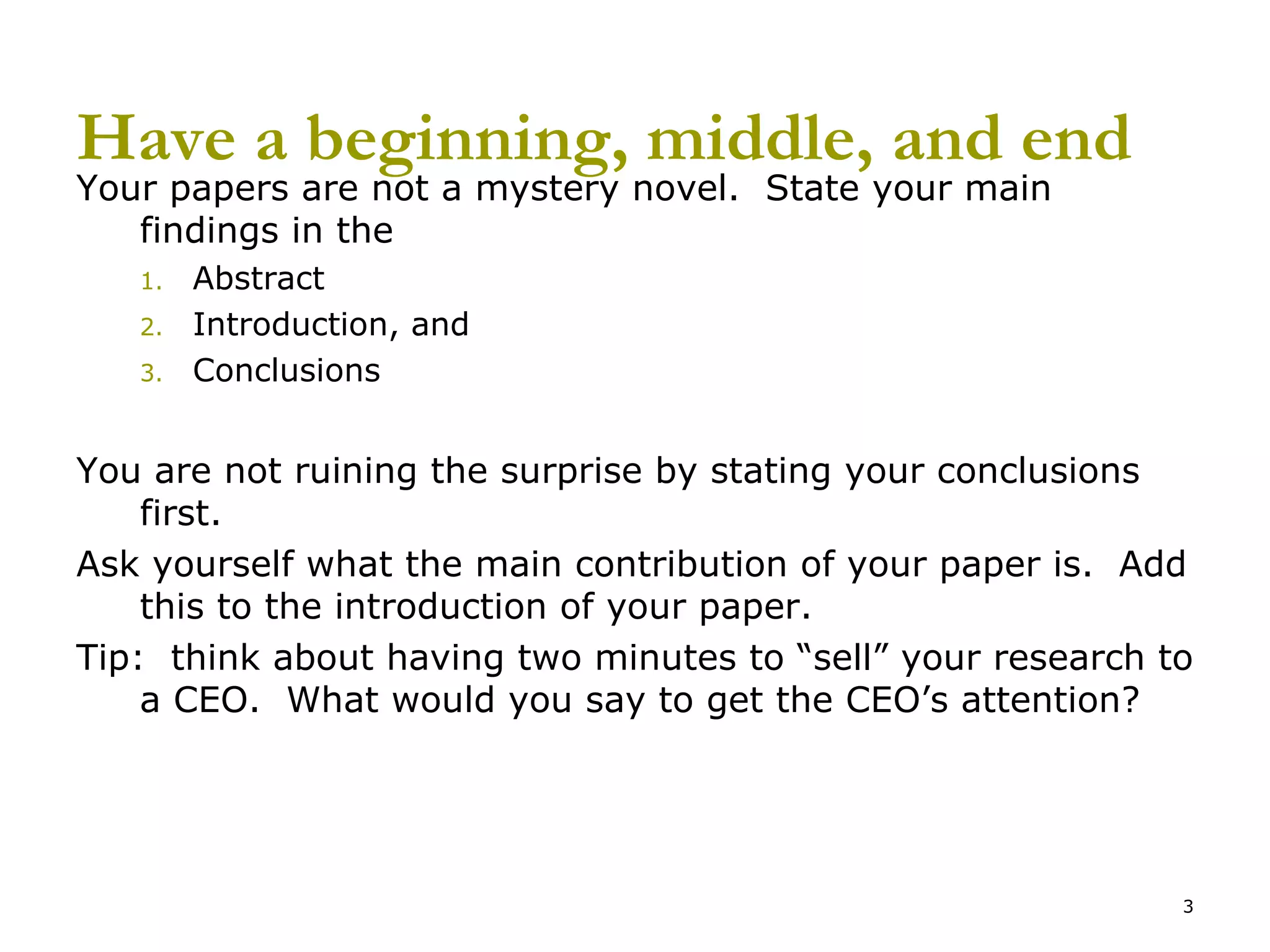 Have a beginning, middle, and end Your papers are not a mystery novel.  State your main findings in the Abstract Introduction, and Conclusions You are not ruining the surprise by stating your conclusions first. Ask yourself what the main contribution of your paper is.  Add this to the introduction of your paper. Tip:  think about having two minutes to “sell” your research to a CEO.  What would you say to get the CEO’s attention? 