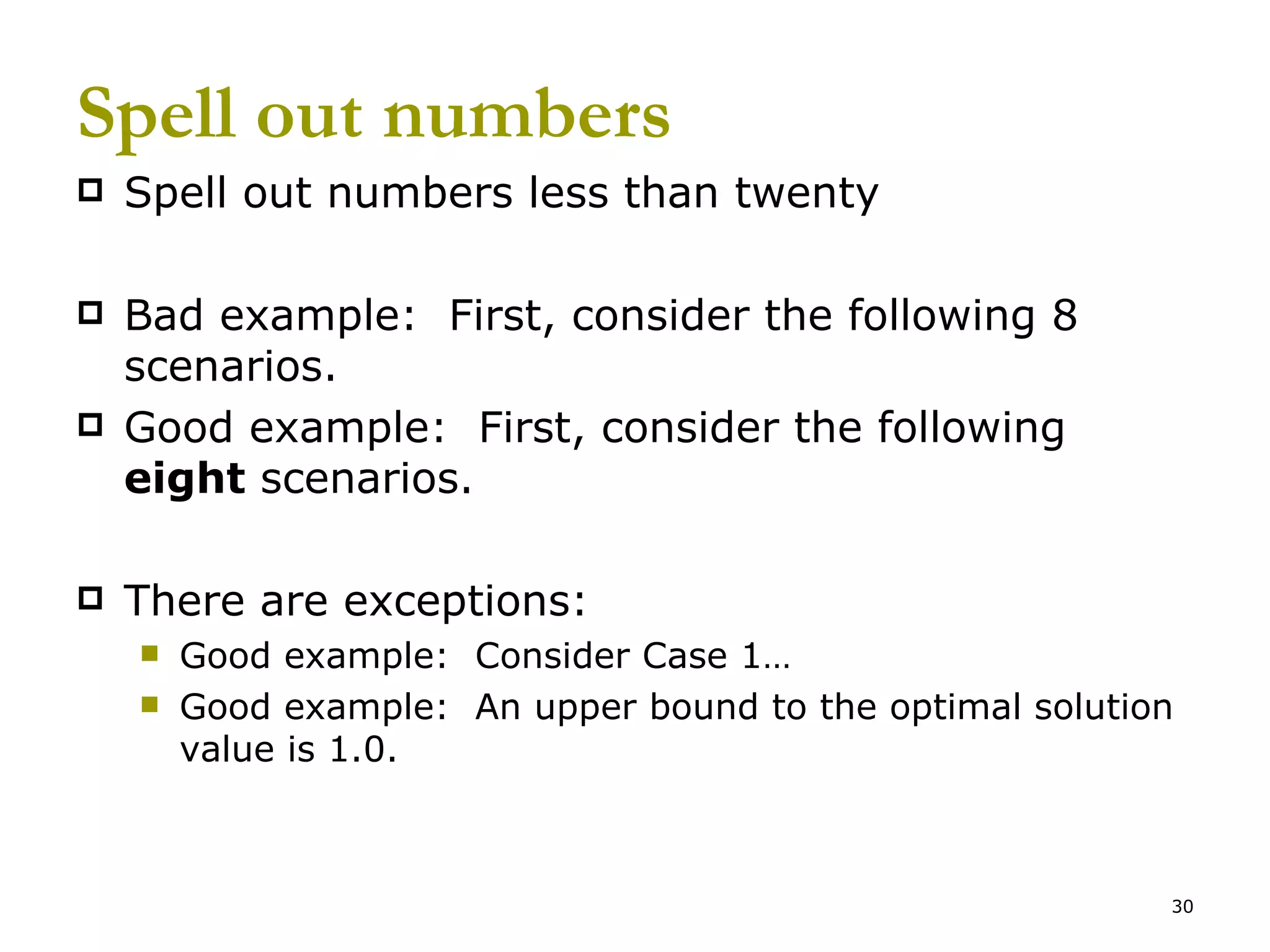 Spell out numbers Spell out numbers less than twenty Bad example:  First, consider the following 8 scenarios. Good example:  First, consider the following  eight  scenarios. There are exceptions: Good example:  Consider Case 1… Good example:  An upper bound to the optimal solution value is 1.0. 