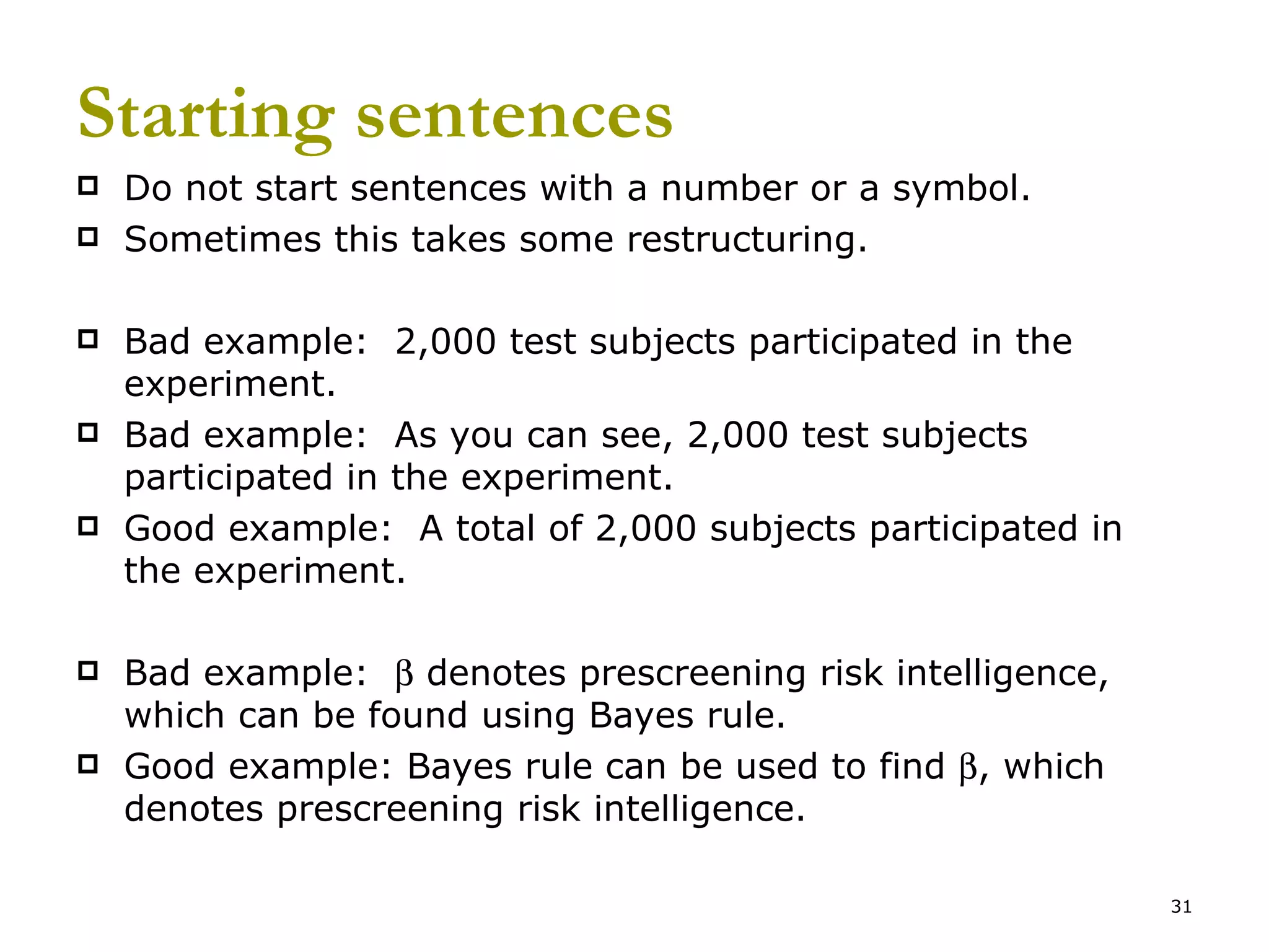 Starting sentences Do not start sentences with a number or a symbol. Sometimes this takes some restructuring. Bad example:  2,000 test subjects participated in the experiment. Bad example:  As you can see, 2,000 test subjects participated in the experiment. Good example:  A total of 2,000 subjects participated in the experiment. Bad example:    denotes prescreening risk intelligence, which can be found using Bayes rule. Good example: Bayes rule can be used to find   , which denotes prescreening risk intelligence. 